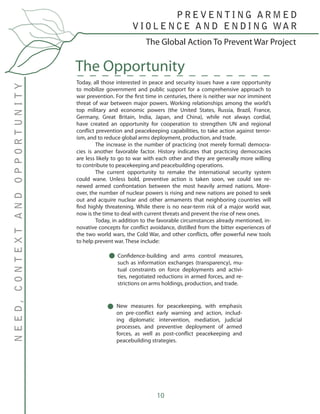 10
Today, all those interested in peace and security issues have a rare opportunity
to mobilize government and public support for a comprehensive approach to
war prevention. For the first time in centuries, there is neither war nor imminent
threat of war between major powers. Working relationships among the world’s
top military and economic powers (the United States, Russia, Brazil, France,
Germany, Great Britain, India, Japan, and China), while not always cordial,
have created an opportunity for cooperation to strengthen UN and regional
conflict prevention and peacekeeping capabilities, to take action against terror-
ism, and to reduce global arms deployment, production, and trade.
	 The increase in the number of practicing (not merely formal) democra-
cies is another favorable factor. History indicates that practicing democracies
are less likely to go to war with each other and they are generally more willing
to contribute to peacekeeping and peacebuilding operations.
	 The current opportunity to remake the international security system
could wane. Unless bold, preventive action is taken soon, we could see re-
newed armed confrontation between the most heavily armed nations. More-
over, the number of nuclear powers is rising and new nations are poised to seek
out and acquire nuclear and other armaments that neighboring countries will
find highly threatening. While there is no near-term risk of a major world war,
now is the time to deal with current threats and prevent the rise of new ones.
	 Today, in addition to the favorable circumstances already mentioned, in-
novative concepts for conflict avoidance, distilled from the bitter experiences of
the two world wars, the Cold War, and other conflicts, offer powerful new tools
to help prevent war. These include:
The Opportunity
The Global Action To Prevent War Project
NEED,CONTEXTANDOPPORTUNITY P R E V E N T I N G A R M E D
V I O L E N C E A N D E N D I N G WA R
Confidence-building and arms control measures,
such as information exchanges (transparency), mu-
tual constraints on force deployments and activi-
ties, negotiated reductions in armed forces, and re-
strictions on arms holdings, production, and trade.
New measures for peacekeeping, with emphasis
on pre-conflict early warning and action, includ-
ing diplomatic intervention, mediation, judicial
processes, and preventive deployment of armed
forces, as well as post-conflict peacekeeping and
peacebuilding strategies.
 
