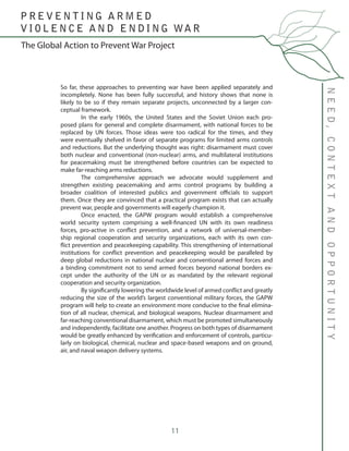 11
So far, these approaches to preventing war have been applied separately and
incompletely. None has been fully successful, and history shows that none is
likely to be so if they remain separate projects, unconnected by a larger con-
ceptual framework.
	 In the early 1960s, the United States and the Soviet Union each pro-
posed plans for general and complete disarmament, with national forces to be
replaced by UN forces. Those ideas were too radical for the times, and they
were eventually shelved in favor of separate programs for limited arms controls
and reductions. But the underlying thought was right: disarmament must cover
both nuclear and conventional (non-nuclear) arms, and multilateral institutions
for peacemaking must be strengthened before countries can be expected to
make far-reaching arms reductions.
	 The comprehensive approach we advocate would supplement and
strengthen existing peacemaking and arms control programs by building a
broader coalition of interested publics and government officials to support
them. Once they are convinced that a practical program exists that can actually
prevent war, people and governments will eagerly champion it.
	 Once enacted, the GAPW program would establish a comprehensive
world security system comprising a well-financed UN with its own readiness
forces, pro-active in conflict prevention, and a network of universal-member-
ship regional cooperation and security organizations, each with its own con-
flict prevention and peacekeeping capability. This strengthening of international
institutions for conflict prevention and peacekeeping would be paralleled by
deep global reductions in national nuclear and conventional armed forces and
a binding commitment not to send armed forces beyond national borders ex-
cept under the authority of the UN or as mandated by the relevant regional
cooperation and security organization.
	 By significantly lowering the worldwide level of armed conflict and greatly
reducing the size of the world’s largest conventional military forces, the GAPW
program will help to create an environment more conducive to the final elimina-
tion of all nuclear, chemical, and biological weapons. Nuclear disarmament and
far-reaching conventional disarmament, which must be promoted simultaneously
and independently, facilitate one another. Progress on both types of disarmament
would be greatly enhanced by verification and enforcement of controls, particu-
larly on biological, chemical, nuclear and space-based weapons and on ground,
air, and naval weapon delivery systems.
NEED,CONTEXTANDOPPORTUNITY
The Global Action to Prevent War Project
P R E V E N T I N G A R M E D
V I O L E N C E A N D E N D I N G WA R
 