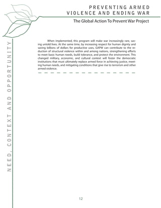 12
	 When implemented, this program will make war increasingly rare, sav-
ing untold lives. At the same time, by increasing respect for human dignity and
saving billions of dollars for productive uses, GAPW can contribute to the re-
duction of structural violence within and among nations, strengthening efforts
to meet basic human needs, build tolerance, and protect the environment. This
changed military, economic, and cultural context will foster the democratic
institutions that must ultimately replace armed force in achieving justice, meet-
ing human needs, and mitigating conditions that give rise to terrorism and other
armed violence.
The Global Action To Prevent War Project
P R E V E N T I N G A R M E D
V I O L E N C E A N D E N D I N G WA R
NEED,CONTEXTANDOPPORTUNITY
 