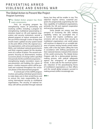 13
The Global Action project has three
main components:
	 First, an on-going program for
strengthening means of preventing and
resolving conflict, including a program for
strengthening multilateral peacemaking in-
stitutions based on UN and regional coop-
eration and security institutions; second, a
phased program to reduce armaments and
the use of force through a series of steps that
would create a global security system based
on the joint efforts of the UN, regional secu-
rity organizations, with active participation of
NGOs, and individual national governments;
and third, ongoing support for the develop-
ment of a culture of peace. The second com-
ponent, focusing on disarmament, involves
successive phases of change within specified
timeperiods;thefirstandthirdcomponents—
strengthening largely nonviolent means of
war-prevention and building the culture of
peace—involve measures which will be pur-
sued and sustained throughout the succes-
sive phases of the disarmament program.
	 A central part of the GAPW program
involves persuading individual governments
to make deep cuts in their armed forces and
to entrust the main responsibility for as-
suring international security to multilateral
organizations. The security of national ter-
ritory will still be provided through national
forces, but they will be smaller in size. This
objective requires serious, sustained pro-
grams for progressively augmenting the mil-
itary capability of multilateral organizations,
primarily the UN and regional cooperation
and security organizations.
	 Some people are uneasy over the
prospect of increasing the UN’s military
capability. Unless we accomplish this in
a manner that inspires confidence, gov-
ernments will not entrust their security to
multilateral organizations and world peace
will continue to depend on an unstable bal-
ance of power among heavily armed nation
states, with a few big states calling the tune
in accordance with shifting perceptions of
their national interests instead of the interest
of the world community. The Global Action
Program calls for a democratized decision-
making process, with judicial safeguards
against the emergence of authoritarian
trends. It also calls for the eventual system-
atic reduction of the peacekeeping forces
of multilateral organizations as their efforts
and the overall global program succeed in
making armed conflict increasingly rare.
PROGRAMSUMMARY
The Global Action to Prevent War Project
P R E V E N T I N G A R M E D
V I O L E N C E A N D E N D I N G WA R
Program Summary
 