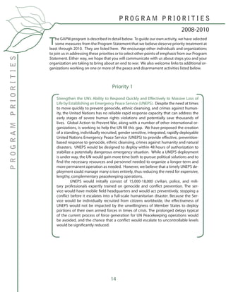 14
The GAPW program is described in detail below. To guide our own activity, we have selected
some measures from the Program Statement that we believe deserve priority treatment at
least through 2010. They are listed here. We encourage other individuals and organizations
to join us in addressing these priorities or to select other points of emphasis from our Program
Statement. Either way, we hope that you will communicate with us about steps you and your
organization are taking to bring about an end to war. We also welcome links to additional or-
ganizations working on one or more of the peace and disarmament activities listed below.
Strengthen the UN’s Ability to Respond Quickly and Effectively to Massive Loss of
Life by Establishing an Emergency Peace Service (UNEPS). Despite the need at times
to move quickly to prevent genocide, ethnic cleansing, and crimes against human-
ity, the United Nations has no reliable rapid response capacity that can address the
early stages of severe human rights violations and potentially save thousands of
lives. Global Action to Prevent War, along with a number of other international or-
ganizations, is working to help the UN fill this gap. We have proposed the creation
of a standing, individually recruited, gender sensitive, integrated, rapidly deployable
United Nations Emergency Peace Service (UNEPS) to provide effective, prevention-
based response to genocide, ethnic cleansing, crimes against humanity and natural
disasters. UNEPS would be designed to deploy within 48 hours of authorization to
stabilize a potentially dangerous emergency situation. While a UNEPS deployment
is under way, the UN would gain more time both to pursue political solutions and to
find the necessary resources and personnel needed to organize a longer-term and
more permanent operation as needed. However, we believe that a timely UNEPS de-
ployment could manage many crises entirely, thus reducing the need for expensive,
lengthy, complementary peacekeeping operations.
	 UNEPS would initially consist of 15,000-18,000 civilian, police, and mili-
tary professionals expertly trained on genocide and conflict prevention. The ser-
vice would have mobile field headquarters and would act preventively, stopping a
conflict before it escalates into a full-scale humanitarian disaster. Because the Ser-
vice would be individually recruited from citizens worldwide, the effectiveness of
UNEPS would not be impacted by the unwillingness of Member States to deploy
portions of their own armed forces in times of crisis. The prolonged delays typical
of the current process of force generation for UN Peacekeeping operations would
be avoided, and the chance that a conflict would escalate to uncontrollable levels
would be significantly reduced.
2008-2010
P R O G R A M P R I O R I T I E S
PROGRAMPRIORITIES
Priority 1
 