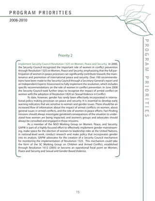 15
Implement Security Council Resolution 1325 on Women, Peace and Security. In 2000,
the Security Council recognized the important role of women in conflict prevention
through Resolution 1325 onWomen, Peace and Security, emphasizing that the full par-
ticipation of women in peace processes can significantly contribute towards the main-
tenance and promotion of international peace and security. Over 100 recommenda-
tions have been made to the Security Council through a Secretary-General’s report and
an Independent Experts’Assessment to fully implement the resolution, which includes
specific recommendations on the role of women in conflict prevention. In June 2008
the Security Council took further steps to recognize the impact of armed conflict on
women with the adoption of Resolution 1820 on Sexual Violence in Conflict.
	 To date, however, gender has rarely been effectively incorporated in interna-
tional policy making processes on peace and security. It is essential to develop early
warning indicators that are sensitive to women and gender issues. There should be an
increased flow of information about the impact of armed conflicts on women, about
general issues in armed conflicts, and the role of women in peace efforts. Fact-finding
missions should always investigate gendered consequences of the situation to under-
stand how women are being impacted; and women’s groups and advocates should
always be consulted and engaged in those missions.
	 As a member of the NGO Working Group on Women, Peace, and Security,
GAPW is part of a highly focused effort to effectively implement gender mainstream-
ing, make space for the election of women to leadership roles at the United Nations,
in national-level work, conduct research and make policy that incorporates gender
into its analysis. GAPW advocates for the creation of a Security Council mechanism
for monitoring the implementation of Resolution 1325. This mechanism could take
the form of the SC Working Group on Children and Armed Conflict, established
through Resolution 1612 (2005) or become an operational focal point on Women,
Peace and Security and Sexual and Gender-Based Violence.
PROGRAMPRIORITIES
2008-2010
P R O G R A M P R I O R I T I E S
Priority 2
 