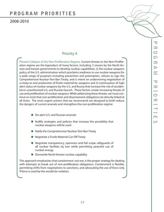 17
Prevent Collapse of the Non-Proliferation Regime. Current threats to the Non-Prolifer-
ation regime are the byproduct of many factors, including 1) moves by the North Ko-
rean and Iranian governments to develop nuclear capabilities; 2) the nuclear weapons
policy of the U.S. administration which proclaims readiness to use nuclear weapons for
a wide range of purposes including prevention and preemption, refuses to sign the
Comprehensive Nuclear-Test-Ban Treaty, and is intent on undermining negotiation of
a treaty to end production of fissile material for weapons and 3) continuation of high
alert status of nuclear weapons by the U.S. and Russia that increase the risk of acciden-
tal or unauthorized U.S. and Russian launch. These factors create increasing threats of
use and proliferation of nuclear weapons.While addressing these threats, we must con-
tinue to insist that non-proliferation and disarmament obligations be directly linked at
all times. The most urgent actions that we recommend are designed to both reduce
the dangers of current arsenals and strengthen the non-proliferation regime:
This approach emphasizes that containment, not war, is the proper strategy for dealing
with attempts to break out of non-proliferation obligations. Containment is flexible,
permitting shifts from negotiations to sanctions, and advocating the use of force only
if force is used by the would-be violators.
PROGRAMPRIORITIES
2008-2010
P R O G R A M P R I O R I T I E S
Priority 4
De-alert U.S. and Russian arsenals
Nullify strategies and policies that increase the possibility that
nuclear weapons will be used
Ratify the Comprehensive Nuclear-Test-Ban Treaty
Negotiate a Fissile Material Cut-Off Treaty
Negotiate transparency, openness and full scope safeguards of
all nuclear facilities by Iran while permitting peaceful use of
nuclear energy
Dismantle North Korean nuclear capability
 