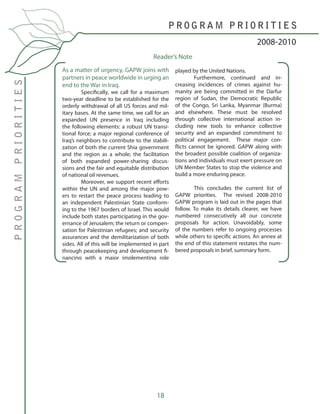 18
As a matter of urgency, GAPW joins with
partners in peace worldwide in urging an
end to the War in Iraq.
	 Specifically, we call for a maximum
two-year deadline to be established for the
orderly withdrawal of all US forces and mil-
itary bases. At the same time, we call for an
expanded UN presence in Iraq including
the following elements: a robust UN transi-
tional force; a major regional conference of
Iraq’s neighbors to contribute to the stabili-
zation of both the current Shia government
and the region as a whole; the facilitation
of both expanded power-sharing discus-
sions and the fair and equitable distribution
of national oil revenues.
	 Moreover, we support recent efforts
within the UN and among the major pow-
ers to restart the peace process leading to
an independent Palestinian State conform-
ing to the 1967 borders of Israel. This would
include both states participating in the gov-
ernance of Jerusalem; the return or compen-
sation for Palestinian refugees; and security
assurances and the demilitarization of both
sides. All of this will be implemented in part
through peacekeeping and development fi-
nancing with a major implementing role
played by the United Nations.
	 Furthermore, continued and in-
creasing incidences of crimes against hu-
manity are being committed in the Darfur
region of Sudan, the Democratic Republic
of the Congo, Sri Lanka, Myanmar (Burma)
and elsewhere. These must be resolved
through collective international action in-
cluding new tools to enhance collective
security and an expanded commitment to
political engagement. These major con-
flicts cannot be ignored. GAPW along with
the broadest possible coalition of organiza-
tions and individuals must exert pressure on
UN Member States to stop the violence and
build a more enduring peace.
	
	 This concludes the current list of
GAPW priorities. The revised 2008-2010
GAPW program is laid out in the pages that
follow. To make its details clearer, we have
numbered consecutively all our concrete
proposals for action. Unavoidably, some
of the numbers refer to ongoing processes
while others to specific actions. An annex at
the end of this statement restates the num-
bered proposals in brief, summary form.
2008-2010
P R O G R A M P R I O R I T I E S
PROGRAMPRIORITIES
Reader’s Note
 