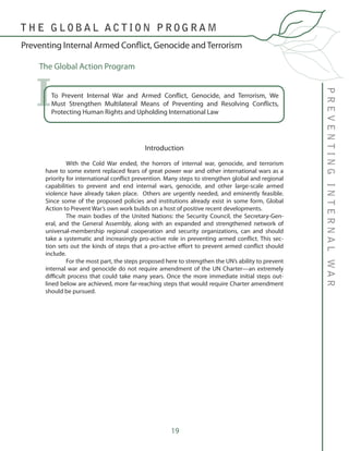 19
PREVENTINGINTERNALWAR
Preventing Internal Armed Conflict, Genocide and Terrorism
T H E G L O B A L A C T I O N P R O G R A M
To Prevent Internal War and Armed Conflict, Genocide, and Terrorism, We
Must Strengthen Multilateral Means of Preventing and Resolving Conflicts,
Protecting Human Rights and Upholding International Law
I
	
Introduction
	
	 With the Cold War ended, the horrors of internal war, genocide, and terrorism
have to some extent replaced fears of great power war and other international wars as a
priority for international conflict prevention. Many steps to strengthen global and regional
capabilities to prevent and end internal wars, genocide, and other large-scale armed
violence have already taken place. Others are urgently needed, and eminently feasible.
Since some of the proposed policies and institutions already exist in some form, Global
Action to Prevent War’s own work builds on a host of positive recent developments.
	 The main bodies of the United Nations: the Security Council, the Secretary-Gen-
eral, and the General Assembly, along with an expanded and strengthened network of
universal-membership regional cooperation and security organizations, can and should
take a systematic and increasingly pro-active role in preventing armed conflict. This sec-
tion sets out the kinds of steps that a pro-active effort to prevent armed conflict should
include.
	 For the most part, the steps proposed here to strengthen the UN’s ability to prevent
internal war and genocide do not require amendment of the UN Charter—an extremely
difficult process that could take many years. Once the more immediate initial steps out-
lined below are achieved, more far-reaching steps that would require Charter amendment
should be pursued.
The Global Action Program
 