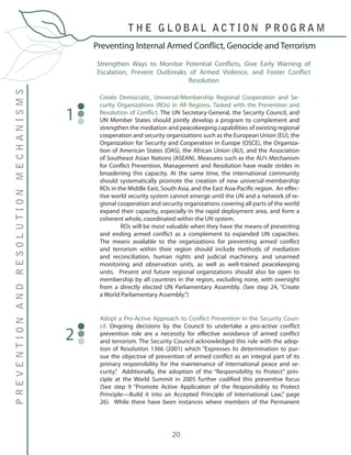 20
Create Democratic, Universal-Membership Regional Cooperation and Se-
curity Organizations (ROs) in All Regions, Tasked with the Prevention and
Resolution of Conflict. The UN Secretary-General, the Security Council, and
UN Member States should jointly develop a program to complement and
strengthen the mediation and peacekeeping capabilities of existing regional
cooperation and security organizations such as the European Union (EU), the
Organization for Security and Cooperation in Europe (OSCE), the Organiza-
tion of American States (OAS), the African Union (AU), and the Association
of Southeast Asian Nations (ASEAN). Measures such as the AU’s Mechanism
for Conflict Prevention, Management and Resolution have made strides in
broadening this capacity. At the same time, the international community
should systematically promote the creation of new universal-membership
ROs in the Middle East, South Asia, and the East Asia-Pacific region. An effec-
tive world security system cannot emerge until the UN and a network of re-
gional cooperation and security organizations covering all parts of the world
expand their capacity, especially in the rapid deployment area, and form a
coherent whole, coordinated within the UN system.
	 ROs will be most valuable when they have the means of preventing
and ending armed conflict as a complement to expanded UN capacities.
The means available to the organizations for preventing armed conflict
and terrorism within their region should include methods of mediation
and reconciliation, human rights and judicial machinery, and unarmed
monitoring and observation units, as well as well-trained peacekeeping
units. Present and future regional organizations should also be open to
membership by all countries in the region, excluding none, with oversight
from a directly elected UN Parliamentary Assembly. (See step 24, “Create
a World Parliamentary Assembly.”)
1
Preventing Internal Armed Conflict, Genocide and Terrorism
PREVENTIONANDRESOLUTIONMECHANISMS
T H E G L O B A L A C T I O N P R O G R A M
Adopt a Pro-Active Approach to Conflict Prevention in the Security Coun-
cil. Ongoing decisions by the Council to undertake a pro-active conflict
prevention role are a necessity for effective avoidance of armed conflict
and terrorism. The Security Council acknowledged this role with the adop-
tion of Resolution 1366 (2001) which “Expresses its determination to pur-
sue the objective of prevention of armed conflict as an integral part of its
primary responsibility for the maintenance of international peace and se-
curity.” Additionally, the adoption of the “Responsibility to Protect” prin-
ciple at the World Summit in 2005 further codified this preventive focus
(See step 9 “Promote Active Application of the Responsibility to Protect
Principle—Build it into an Accepted Principle of International Law,” page
26). While there have been instances where members of the Permanent
2
Strengthen Ways to Monitor Potential Conflicts, Give Early Warning of
Escalation, Prevent Outbreaks of Armed Violence, and Foster Conflict
Resolution
 