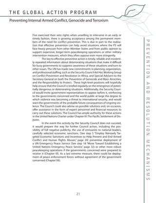 21
PREVENTIONANDRESOLUTIONMECHANISMS
Preventing Internal Armed Conflict, Genocide and Terrorism
T H E G L O B A L A C T I O N P R O G R A M
Five exercised their veto rights when unwilling to intervene in an early or
timely fashion, there is growing acceptance among the permanent mem-
bers of the need for conflict prevention. This is due in part to the realiza-
tion that effective prevention can help avoid situations where the P5 will
face heavy pressure from other Member States and from public opinion to
support expensive, longer-term peacekeeping operations or other military
intervention measures, which they often oppose even more stringently.
	 The key to effective preventive action is timely, reliable and insistent-
ly repeated information about deteriorating situations that make it difficult
for busy governments to suppress awareness of these situations and turn to
other issues. The UN has made new commitments in planning, organization,
and professional staffing, such as the Security Council Ad-HocWorking Group
on Conflict Prevention and Resolution in Africa, and Special Advisers to the
Secretary-General on both the Prevention of Genocide and Mass Atrocities,
and the Responsibility to Protect. These high-level positions will hopefully
help ensure that the Council is briefed regularly on the emergence of poten-
tially dangerous or deteriorating situations. Additionally, the Security Coun-
cil would invite government representatives to appear before it, reinforcing
to the governments concerned and the world public at large the degree to
which violence was becoming a threat to international security, and would
warn the governments of the probable future consequences of ongoing vio-
lence. The Council could also advise on possible solutions and, on occasion,
offer assistance in the form of expert personnel and financial resources to
carry out these solutions. The Council has ample authority for these actions
in the United Nations Charter under Chapter VI: The Pacific Settlement of Dis-
putes.
	 In the event this activity by the Security Council does not succeed,
it would prepare the way for further Council action, including the pos-
sibility of full negative publicity, the use of emissaries to national leaders,
carefully selected economic sanctions, (See step 5 “Employ Narrowly Tar-
geted Economic Sanctions and Incentives to Help Prevent and End Armed
Conflict and Human Rights Abuses,” page 24) preventive deployment of
a UN Emergency Peace Service (See step 18 “Move Toward Establishing a
United Nations Emergency Peace Service,” page 32) or other more robust
peacekeeping operations if the governments concerned were prepared to
receive it (Chapter VI). As a last extreme measure, there could be deploy-
ment of peace enforcement forces without agreement of the government
concerned (Chapter VII).
 