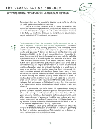 23
Commission does have the potential to develop into a useful and effective
UN conflict prevention mechanism over time.
	 Global Action will join other NGOs in closely following and sup-
porting the Peacebuilding Commission, advocating for more inclusive and
accessible Civil Society engagement both at the international level and
in the field, and reaffirming the need for comprehensive peacebuilding-
specific indicators in IPBS monitoring mechanisms.
PREVENTIONANDRESOLUTIONMECHANISMS
Preventing Internal Armed Conflict, Genocide and Terrorism
T H E G L O B A L A C T I O N P R O G R A M
Create Permanent Centers for Nonviolent Conflict Resolution at the UN
and in Regional Cooperation and Security Organizations. Permanent
Centers for conflict, early warning, prevention, and nonviolent conflict
resolution could make a major contribution to the prevention of armed
conflict and genocide. A Center for Nonviolent Conflict Prevention and
Resolution (CNCPR) at the UN and comparable Centers housed in Re-
gional Cooperation and Security Organizations should each be staffed by
a professional corps of trained regional and mediation specialists. These
career specialists with diplomatic status would collect and analyze infor-
mation about potential trouble spots, including those that could lead to
terrorist outbreaks, and employ proven methods of conflict prevention and
resolution. Specialists would be sent out individually or in small teams to
areas where conflict might develop, becoming closely acquainted with
local populations, working with local and foreign NGOs, trying to bring
hostile groups together, proposing solutions, investigating incidents and,
if helpful, making their findings publicly known. They would warn UN
headquarters well in advance if there were real prospects of armed vio-
lence. All UN Member States would commit themselves to receiving spe-
cialists on their territory and to facilitating their stay. Over time, members
of the corps would achieve growing international prestige, respect and
influence.
	 The professional specialists should be supplemented by highly
qualified volunteer personnel, resourced perhaps from participants in the
UN Volunteers Program, and representatives drawn from the world’s reli-
gions, academic institutions, business and professional communities, and
NGOs. Updated rosters of volunteers should be kept on hand, with infor-
mation on the particular skills and knowledge of individuals who are will-
ing and able to undertake conflict-resolution missions on behalf of the UN
or the Regional Cooperation and Security Organizations.
	 In addition, a small group of mediation professionals should be
assigned to the Permanent Court of Arbitration in The Hague, permitting
the Court to undertake a pro-active conflict resolution role in disputes be-
tween national governments and other entities.
4
 