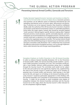 24
Preventing Internal Armed Conflict, Genocide and Terrorism
PREVENTIONANDRESOLUTIONMECHANISMS
T H E G L O B A L A C T I O N P R O G R A M
Employ Narrowly Targeted Economic Sanctions and Incentives to Help Pre-
vent and End Armed Conflict and Human Rights Abuses. Economic sanctions
and incentives can be effective means of enforcing international law and
upholding international norms of human rights, disarmament and democ-
racy. If sanctions are to be imposed, however, they should be multilateral,
ideally under the authority of the UN Security Council. Sanctions should be
structured to avoid adverse humanitarian impact on vulnerable populations
living within the target regime. Instead, they should be narrowly targeted
“smart sanctions” directed against specific decision-making elites. Targeted
financial sanctions, travel sanctions, specific commodity boycotts, and arms
embargoes are recommended forms of targeted sanctions. Sanctions and in-
centives work best as elements of an overall bargaining strategy designed
to achieve the negotiated resolution of conflict. The Security Council should
utilize their Informal Working Group on General Issues on Sanctions and the
Sanctions Committee under Resolution 1267 to determine how to promote
the effective enforcement of targeted sanctions, such as through implemen-
tation under domestic law and stronger reporting guidelines.
5
Strengthen Emphasis on Conflict Prevention in the UN General Assembly.
In order to enhance General Assembly Resolution 337 on the Prevention
of Armed Conflict (2003), the General Assembly should establish a perma-
nent Conflict Prevention Committee of its own. This committee would pro-
vide a more flexible, informal conflict-prevention group than is available
through the Security Council. The committee work would not be subject
to the veto and could set its own agenda by majority vote, supplementing
the work of the Security Council. It would send teams of its members to
potential sites of armed conflict and terrorism, hold hearings in the field
and at the UN, and report on its findings to the General Assembly and Se-
curity Council. It would be particularly appropriate to share findings with
the General Assembly’s First Committee on Disarmament and International
Security. It might not be possible to avoid completely some degree of
competition between this General Assembly committee and the Security
Council, but at this stage, where the Security Council is often reluctant to
act, the competition might be helpful.
6
 