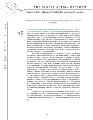 26
Promote Active Application of the Responsibility to Protect Concept – Build It
into an Implemented Principle of International Law. Inclusion of the Respon-
sibility to Protect concept in the epoch-making Resolution 60/1 of the 2005
UN World Summit marked an important success for dedicated Civil Society
organizations and proponents of human rights, who developed this idea
through painstaking study and years of difficult promotion. Support for this
resolution was obtained by a consensus vote of all members of the General
Assembly, including all five permanent members of the Security Council.This
resolution’s description of violence and human rights abuses against civil-
ians and its definition of the corrective actions which should be taken by the
international community is the most important advance in international pro-
tection of human rights in many decades.
	 Put briefly, the Responsibility to Protect (R2P) concept starts from
the premise that each government has the responsibility to support and
protect its civilian populations. If that government is unwilling or unable
to do so, the international community has the responsibility of fulfilling
this obligation. The report of the International Commission on Intervention
and State Sovereignty (ICISS), which developed the concept and principles
of R2P, describes a graduated series of measures, ending with the use of
force, which the international community, through the Security Council,
could draw on in fulfilling its responsibilities to civilian protection. As R2P
becomes standard international practice, it will have a powerful effect in
preventing large-scale or systematic domestic abuses and domestic con-
flict and in deterring tyrants from resorting to state terrorism. If the Security
Council is unable or unwilling owing to opposition of some permanent
members to invoke R2P, the issue should be introduced to the General As-
sembly via the Uniting for Peace procedure (Resolution 377). This requires
a 2/3 majority vote, in order to send a strong signal to the Security Council
urging them to take action. If these routes do not yield results, the matter
of intervention should be taken up by Regional Organizations for consid-
eration.
	 The failure of the Security Council to apply the Responsibility to Pro-
tect principle to Darfur and Zimbabwe was disappointing to many and point-
ed to the vulnerabilities of the concept – both the lack of will of the Security
Council to implement R2P and the lack of appropriate tools with which to do
so. 	
9
Strengthen Support for Human Security, Human Rights and the Global
Rule of Law
Preventing Internal Armed Conflict, Genocide and Terrorism
GLOBALRULEOFLAW
T H E G L O B A L A C T I O N P R O G R A M
 