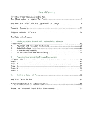 Table of Contents
Preventing Armed Violence and Ending War:
The Global Action to Prevent War Project………………………………….……………1
The Need, the Context and the Opportunity for Change…………………….………....6
Program Summary……………….....…………………………………………....…………..13
Program Priorities 2008-2010…….....……………………………….……………………..14
The Global Action Program
I. 	 Preventing Internal Armed Conflict, Genocide and Terrorism
Introduction................................................................................……………………......19
A.	 Prevention and Resolution Mechanisms……………………………………..............20
B. 	 Global Rule of Law ………...…………………………………………………................26
C. 	 Multilateral Peacekeeping…..…………………………………………………..............31
D. 	 UN Responsiveness and Accountability……..………………………………..............34
II.	 Preventing International War Through Disarmament
Introduction.............………………………………................................................38
Phase	 1………………….…...……...................................................................40
Phase	 2.................................................................……………………………................51
Phase	 3…..............................................................................................……................55
Phase	 4.......................................................................................................……...........58
Phase	 5...........................................................................................................…..........60
III.	 Building a Culture of Peace……………………………………………………..…...62
The Root Causes of War…………………………………………………….......……...…....65
A Plan for Action: Goals for a Global Movement………………………………………...........66
Annex: The Condensed Global Action Program Points…………………………………..71
 