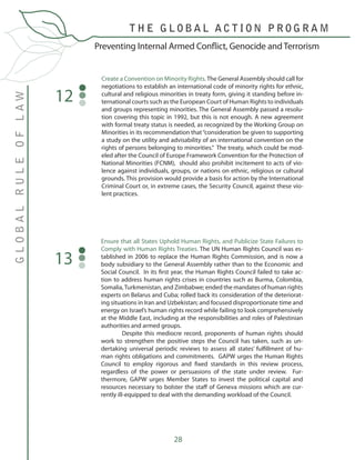 28
Create a Convention on Minority Rights.The General Assembly should call for
negotiations to establish an international code of minority rights for ethnic,
cultural and religious minorities in treaty form, giving it standing before in-
ternational courts such as the European Court of Human Rights to individuals
and groups representing minorities. The General Assembly passed a resolu-
tion covering this topic in 1992, but this is not enough. A new agreement
with formal treaty status is needed, as recognized by the Working Group on
Minorities in its recommendation that“consideration be given to supporting
a study on the utility and advisability of an international convention on the
rights of persons belonging to minorities.” The treaty, which could be mod-
eled after the Council of Europe Framework Convention for the Protection of
National Minorities (FCNM), should also prohibit incitement to acts of vio-
lence against individuals, groups, or nations on ethnic, religious or cultural
grounds. This provision would provide a basis for action by the International
Criminal Court or, in extreme cases, the Security Council, against these vio-
lent practices.
12
Preventing Internal Armed Conflict, Genocide and Terrorism
GLOBALRULEOFLAW
T H E G L O B A L A C T I O N P R O G R A M
Ensure that all States Uphold Human Rights, and Publicize State Failures to
Comply with Human Rights Treaties. The UN Human Rights Council was es-
tablished in 2006 to replace the Human Rights Commission, and is now a
body subsidiary to the General Assembly rather than to the Economic and
Social Council. In its first year, the Human Rights Council failed to take ac-
tion to address human rights crises in countries such as Burma, Colombia,
Somalia,Turkmenistan, and Zimbabwe; ended the mandates of human rights
experts on Belarus and Cuba; rolled back its consideration of the deteriorat-
ing situations in Iran and Uzbekistan; and focused disproportionate time and
energy on Israel’s human rights record while failing to look comprehensively
at the Middle East, including at the responsibilities and roles of Palestinian
authorities and armed groups.
	 Despite this mediocre record, proponents of human rights should
work to strengthen the positive steps the Council has taken, such as un-
dertaking universal periodic reviews to assess all states’ fulfillment of hu-
man rights obligations and commitments. GAPW urges the Human Rights
Council to employ rigorous and fixed standards in this review process,
regardless of the power or persuasions of the state under review. Fur-
thermore, GAPW urges Member States to invest the political capital and
resources necessary to bolster the staff of Geneva missions which are cur-
rently ill-equipped to deal with the demanding workload of the Council.
13
 