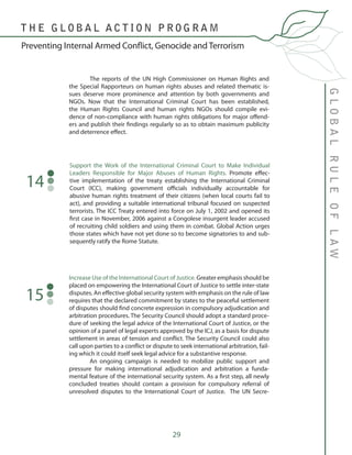 29
GLOBALRULEOFLAW
Preventing Internal Armed Conflict, Genocide and Terrorism
T H E G L O B A L A C T I O N P R O G R A M
	 The reports of the UN High Commissioner on Human Rights and
the Special Rapporteurs on human rights abuses and related thematic is-
sues deserve more prominence and attention by both governments and
NGOs. Now that the International Criminal Court has been established,
the Human Rights Council and human rights NGOs should compile evi-
dence of non-compliance with human rights obligations for major offend-
ers and publish their findings regularly so as to obtain maximum publicity
and deterrence effect.
Support the Work of the International Criminal Court to Make Individual
Leaders Responsible for Major Abuses of Human Rights. Promote effec-
tive implementation of the treaty establishing the International Criminal
Court (ICC), making government officials individually accountable for
abusive human rights treatment of their citizens (when local courts fail to
act), and providing a suitable international tribunal focused on suspected
terrorists. The ICC Treaty entered into force on July 1, 2002 and opened its
first case in November, 2006 against a Congolese insurgent leader accused
of recruiting child soldiers and using them in combat. Global Action urges
those states which have not yet done so to become signatories to and sub-
sequently ratify the Rome Statute.
14
Increase Use of the International Court of Justice. Greater emphasis should be
placed on empowering the International Court of Justice to settle inter-state
disputes. An effective global security system with emphasis on the rule of law
requires that the declared commitment by states to the peaceful settlement
of disputes should find concrete expression in compulsory adjudication and
arbitration procedures. The Security Council should adopt a standard proce-
dure of seeking the legal advice of the International Court of Justice, or the
opinion of a panel of legal experts approved by the ICJ, as a basis for dispute
settlement in areas of tension and conflict. The Security Council could also
call upon parties to a conflict or dispute to seek international arbitration, fail-
ing which it could itself seek legal advice for a substantive response.
	 An ongoing campaign is needed to mobilize public support and
pressure for making international adjudication and arbitration a funda-
mental feature of the international security system. As a first step, all newly
concluded treaties should contain a provision for compulsory referral of
unresolved disputes to the International Court of Justice. The UN Secre-
15
 