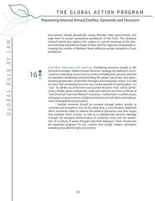 30
Preventing Internal Armed Conflict, Genocide and Terrorism
GLOBALRULEOFLAW
T H E G L O B A L A C T I O N P R O G R A M
tary-General should periodically canvas Member State governments and
urge them to accept compulsory jurisdiction of the Court. The Secretary
General should also address this subject at summit meetings of the Gen-
eral Assembly attended by heads of state with the objective of gradually in-
creasing the number of Member States willing to accept compulsory Court
jurisdiction.
Deal More Effectively with Terrorism. Combating terrorism should, as the
General Assembly’s Global Counter-Terrorism Strategy has defined it, be fo-
cused on underlying causes such as youth unemployment, poverty and lack
of education; facilitating and promoting the global rule of law; and appre-
hending perpetrators of terrorism through concerted police action. It is vital
to stress that combating terrorism can not be equated to participation in a
“war.” To call the act of terrorism and counter-terrorism “war,” and to call ter-
rorists “jihadis,” gives undeserved credit and status to terrorists as heroes of
“anti-American”and“anti-Western”resistance. Furthermore, it confers exces-
sive power on governments, justifying limitations of civil rights and maltreat-
ment of alleged terrorist prisoners.
	 Instead, terrorists should be pursued through police activity as
criminals and brought to trial. At the same time, a concentrated, deliberate
effort should be made to address the political grievances and root causes
that mobilize terror activity, as well as to delegitimize terrorist ideology
through the energetic dissemination of moderate views and the promo-
tion of a culture of peace through inter-faith dialogues. There should also
be expanded programs for job creation and secular modern education,
including education for girls and women.
16
 