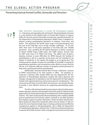 31
MULTILATERALPEACEKEEPING
Preventing Internal Armed Conflict, Genocide and Terrorism
T H E G L O B A L A C T I O N P R O G R A M
Make Short-Term Improvements in Current UN Peacekeeping Capabili-
ties. Improving and expanding the permanent UN peacekeeping structure
is a core element of the Global Action to Prevent War Program. In August,
2006, the Security Council drastically increased the operational burden on
the Department of Peacekeeping Operations (DPKO) when it adopted res-
olutions creating peacekeeping operations in Lebanon, Timor-Leste, and
Darfur. This represents the fourth major surge in UN peacekeeping since
the end of the Cold War, and it brings complex challenges. As of mid-
2007, there were 18 UN peace operations in the field with over 100,000
personnel, and a pending AU-UN Hybrid Operation in Darfur composed
of almost 20,000 troops, 6,000 police and 5,000 civilians. Annual costs
for 2007 were close to $7 billion and rising. The added costs of peace-
keeping continue to pose difficulties for DPKO because the funding of
peacekeeping is still on a separate, ad hoc-basis and not included (as we
believe it should be) in the regular UN budget as an on-going item. This
funding practice greatly increases the possibility of shortfalls in paying for
peacekeeping operations and compromises other efforts to ensure that the
UN has at its disposal sufficient numbers of properly trained personnel to
help meet a growing demand for peacekeepers.
	 Additionally, Secretary-General Ban Ki-moon undertook a process
of DPKO restructuring in his early months in office. His proposal, in-
troduced in February 2007, breaks DPKO into two departments: the De-
partment of Peacekeeping Operations (tasked with policy planning and
strategic management of operations) and the Department of Field Support
(tasked with logistical planning and practical ground considerations). This
restructuring will take concerted effort and resources, and should ultimate-
ly provide a more effective structure for supporting peacekeeping opera-
tions.
	 TheUNisstillworkingtobuildupapermanentcadreofcivilianpeace-
keeper operators, planners and managers toward the goal of 2,500 personnel
approved by the General Assembly for the Department of Peacekeeping Op-
erations. This cadre would provide UN peacekeeping with a readily available
pool of professional and technical experts essential to any field operation
from logistics support to public information. Under-Secretary-General Jean-
Marie Guehenno stated that, should this cadre come to fruition, “it will con-
stitute the most important single step to creating a professional and effective
management capacity in UN peacekeeping.” But in 2006, the Department
of Peacekeeping Operations still had only 12 full-time professional planners
to operate all its field missions. Other management personnel are borrowed
17
Strengthen Multilateral Peacekeeping Capability
 