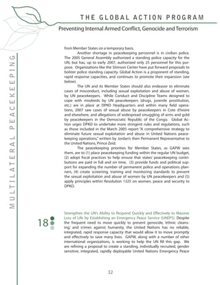 32
Preventing Internal Armed Conflict, Genocide and Terrorism
MULTILATERALPEACEKEEPING
T H E G L O B A L A C T I O N P R O G R A M
from Member States on a temporary basis.
	 Another shortage in peacekeeping personnel is in civilian police.
The 2005 General Assembly authorized a standing police capacity for the
UN, but has, up to early 2007, authorized only 25 personnel for this pur-
pose. Organizations like the Stimson Center have put forward proposals to
bolster police standing capacity. Global Action is a proponent of standing,
rapid response capacities, and continues to promote their expansion (see
below).
	 The UN and its Member States should also endeavor to eliminate
cases of misconduct, including sexual exploitation and abuse of women,
by UN peacekeepers. While Conduct and Discipline Teams designed to
cope with misdeeds by UN peacekeepers (drugs, juvenile prostitution,
etc.) are in place at DPKO Headquarters and within many field opera-
tions, 2007 saw cases of sexual abuse by peacekeepers in Cote d’Ivoire
and elsewhere, and allegations of widespread smuggling of arms and gold
by peacekeepers in the Democratic Republic of the Congo. Global Ac-
tion urges DPKO to undertake more stringent rules and regulations, such
as those included in the March 2005 report “A comprehensive strategy to
eliminate future sexual exploitation and abuse in United Nations peace-
keeping operations,” written by Jordan’s then Permanent Representative to
the United Nations, Prince Zeid.
	 The peacekeeping priorities for Member States, as GAPW sees
them, are to (1) place peacekeeping funding within the regular UN budget,
(2) adopt fiscal practices to help ensure that states’ peacekeeping contri-
butions are paid in full and on time, (3) provide funds and political sup-
port for expanding the number of permanent police and operations plan-
ners, (4) create screening, training and monitoring standards to prevent
the sexual exploitation and abuse of women by UN peacekeepers and (5)
apply principles within Resolution 1325 on women, peace and security to
DPKO.
Strengthen the UN’s Ability to Respond Quickly and Effectively to Massive
Loss of Life by Establishing an Emergency Peace Service (UNEPS). Despite
the frequent need to move quickly to prevent genocide, ‘ethnic cleans-
ing,’ and crimes against humanity, the United Nations has no reliable,
integrated, rapid response capacity that would allow it to move promptly
and effectively to save many lives. GAPW, along with a number of other
international organizations, is working to help the UN fill this gap. We
are refining a proposal to create a standing, individually recruited, gender
sensitive, integrated, rapidly deployable United Nations Emergency Peace
18
 