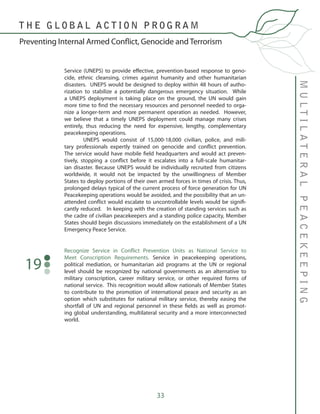 33
Recognize Service in Conflict Prevention Units as National Service to
Meet Conscription Requirements. Service in peacekeeping operations,
political mediation, or humanitarian aid programs at the UN or regional
level should be recognized by national governments as an alternative to
military conscription, career military service, or other required forms of
national service. This recognition would allow nationals of Member States
to contribute to the promotion of international peace and security as an
option which substitutes for national military service, thereby easing the
shortfall of UN and regional personnel in these fields as well as promot-
ing global understanding, multilateral security and a more interconnected
world.
19
MULTILATERALPEACEKEEPING
Preventing Internal Armed Conflict, Genocide and Terrorism
T H E G L O B A L A C T I O N P R O G R A M
Service (UNEPS) to provide effective, prevention-based response to geno-
cide, ethnic cleansing, crimes against humanity and other humanitarian
disasters. UNEPS would be designed to deploy within 48 hours of autho-
rization to stabilize a potentially dangerous emergency situation. While
a UNEPS deployment is taking place on the ground, the UN would gain
more time to find the necessary resources and personnel needed to orga-
nize a longer-term and more permanent operation as needed. However,
we believe that a timely UNEPS deployment could manage many crises
entirely, thus reducing the need for expensive, lengthy, complementary
peacekeeping operations.
	 UNEPS would consist of 15,000-18,000 civilian, police, and mili-
tary professionals expertly trained on genocide and conflict prevention.
The service would have mobile field headquarters and would act preven-
tively, stopping a conflict before it escalates into a full-scale humanitar-
ian disaster. Because UNEPS would be individually recruited from citizens
worldwide, it would not be impacted by the unwillingness of Member
States to deploy portions of their own armed forces in times of crisis. Thus,
prolonged delays typical of the current process of force generation for UN
Peacekeeping operations would be avoided, and the possibility that an un-
attended conflict would escalate to uncontrollable levels would be signifi-
cantly reduced. In keeping with the creation of standing services such as
the cadre of civilian peacekeepers and a standing police capacity, Member
States should begin discussions immediately on the establishment of a UN
Emergency Peace Service.
 