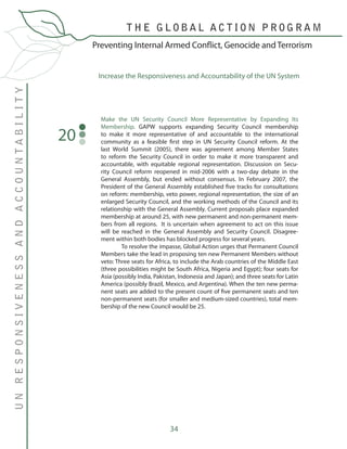 34
Make the UN Security Council More Representative by Expanding Its
Membership. GAPW supports expanding Security Council membership
to make it more representative of and accountable to the international
community as a feasible first step in UN Security Council reform. At the
last World Summit (2005), there was agreement among Member States
to reform the Security Council in order to make it more transparent and
accountable, with equitable regional representation. Discussion on Secu-
rity Council reform reopened in mid-2006 with a two-day debate in the
General Assembly, but ended without consensus. In February 2007, the
President of the General Assembly established five tracks for consultations
on reform: membership, veto power, regional representation, the size of an
enlarged Security Council, and the working methods of the Council and its
relationship with the General Assembly. Current proposals place expanded
membership at around 25, with new permanent and non-permanent mem-
bers from all regions. It is uncertain when agreement to act on this issue
will be reached in the General Assembly and Security Council. Disagree-
ment within both bodies has blocked progress for several years.
	 To resolve the impasse, Global Action urges that Permanent Council
Members take the lead in proposing ten new Permanent Members without
veto: Three seats for Africa, to include the Arab countries of the Middle East
(three possibilities might be South Africa, Nigeria and Egypt); four seats for
Asia (possibly India, Pakistan, Indonesia and Japan); and three seats for Latin
America (possibly Brazil, Mexico, and Argentina). When the ten new perma-
nent seats are added to the present count of five permanent seats and ten
non-permanent seats (for smaller and medium-sized countries), total mem-
bership of the new Council would be 25.
20
Increase the Responsiveness and Accountability of the UN System
Preventing Internal Armed Conflict, Genocide and Terrorism
T H E G L O B A L A C T I O N P R O G R A M
UNRESPONSIVENESSANDACCOUNTABILITY
 
