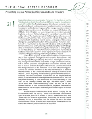 35
Reach Informal Agreement Among the Permanent Five Members to use the
Veto Sparingly to Enable More Timely and Effective Security Council Action
Against Armed Conflict. Thanks to repeated efforts by non-permanent mem-
bers, Security Council working procedures have been modified to emphasize
transparency and to bolster the power of the non-permanent members in
relation to permanent members. On at least one occasion (Zimbabwe, July,
2005), the United Kingdom and seven non-permanent members succeeded
in placing an item on the Council agenda by a procedural vote which could
not be vetoed. The situation as regards the Security Council veto power of
the Permanent Five is that: (1) the Permanent Five will not relinquish the veto
permanently; (2) despite this, majority opinion among other UN members
strongly favors complete elimination of the veto; (3) new Permanent Mem-
bers will be very reluctant to dispense with veto power for themselves if the
Permanent Five are to continue having unlimited veto rights; (4) with 15 large
states as Permanent Council members, global interests will be better protect-
ed and the stabilizing role of the Permanent Five no longer as important as it
has been; and (5) some relaxation of veto rights would improve prospects for
action regarding peacekeeping and the Responsibility to Protect.
	 Global Action proposes that the Permanent Five Council members
should reach agreement among themselves to restrict their use of the veto
for a trial period of five years to only those issues affecting their own terri-
tory. This agreement would not be a charter change, which seems unlikely,
but an internal agreement among the Five which can be renewed, modi-
fied or revoked by them at any time. The restricted, conditional nature of
this change, the desire of the Permanent Five to ward off continuing pres-
sures for the complete elimination of the veto, and their desire to maintain
the effectiveness of the Council and their own prestige as members of an
effective Council, may bring about voluntary agreement to this restriction.
Especially since the achievement of consensus on the Responsibility to
Protect, GAPW believes that the five permanent members should not have
the power unilaterally to stop action when it is clearly necessary to save
lives. As the Secretary-General’s 2004 High Level Panel Report “A more
Secure World: Our Shared Responsibility,” states, “We also ask the per-
manent members, in their individual capacities, to pledge themselves to
refrain from the use of the veto in cases of genocide and large-scale human
rights abuses.”
	 Another way to achieve impartial action without changing the UN
Charter would be for the Security Council to establish new committees or
agencies to deal with specific aspects of security, replacing the veto with
“super majorities” in these organizations. If action by the Security Council
remained blocked in a particular case, the “Uniting for Peace” procedure
used within the General Assembly with regards to the Korean War and the
Congo peacekeeping mission could also be employed.
21
UNRESPONSIVENESSANDACCOUNTABILITY
Preventing Internal Armed Conflict, Genocide and Terrorism
T H E G L O B A L A C T I O N P R O G R A M
 
