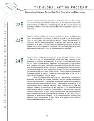 36
Give the General Assembly President a Permanent Seat on the Security
Council. For more accountability within the UN, the President of the Gen-
eral Assembly should have a non-voting seat on the Security Council in
order to report the views and concerns of the Assembly to the Council and
vice versa.
22
Establish Judicial Review of Security Council Decisions. To further en-
hance accountability, the option of judicial review by the International
Court of Justice over decisions of the Security Council and Regional Co-
Operation and Security Organizations is needed. Such a review would be
requested by at least a one-third vote of the General Assembly. Serious er-
rors by the Security Council such as those that permitted the massacres in
Rwanda and in Srebrenica must be subject to judicial oversight.
23
Preventing Internal Armed Conflict, Genocide and Terrorism
T H E G L O B A L A C T I O N P R O G R A M
UNRESPONSIVENESSANDACCOUNTABILITY
Create a World Parliamentary Assembly as an Advisory Chamber of the
UN. Ever since the UN was established, there have been pressures to de-
mocratize its functions and decisions. At present, the UN General Assem-
bly is a forum for talks among appointed representatives of governments
with a modest secretariat staffed by international officials. Ideally, a popu-
larly elected assembly should command a higher profile than the current
General Assembly. This is the type of arrangement that the European Union
turned to in order to increase public support for and public authority over
European matters. Achieving a more representative body at the UN is a
step that GAPW believes must be taken.
	 A first step towards this would be the creation of a Parliamentary
Assembly to advise the General Assembly, with its membership elected
by national parliaments. The number of delegates for each country might
be calculated on the basis of population. Countries with populations of 50
million or less would have one delegate. Larger countries would have one
delegate for every 50 million people. An early task of this assembly would
be to devise a practical procedure providing for its eventual direct election
by national electorates. In some respects, the observer status granted to the
Inter-Parliamentary Union by the General Assembly in 2003 (A/RES/57/32)
represents a step in this direction. As a parallel measure, individual UN
Member States could decide to elect rather than appoint their country’s
permanent representative at the UN.
24
 