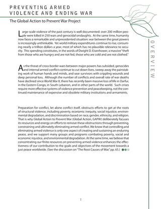1
Large-scale violence of the past century is well documented: over 200 million peo-
ple were killed in 250 wars and genocidal onslaughts. At the same time, humanity
now faces a remarkable and unprecedented situation: war between the great powers
is increasingly unthinkable. Yet world military expenditures continue to rise, consum-
ing nearly a trillion dollars a year, most of which has no plausible relevance to secu-
rity. This spending constitutes, in the words of Dwight D. Eisenhower, a massive“theft
from those who are hungry and are not fed, those who are cold and are not clothed.”
As the threat of cross-border wars between major powers has subsided, genocides
and internal armed conflict continue to cut down lives, sweep away the painstak-
ing work of human hands and minds, and sear survivors with crippling wounds and
deep personal loss. Although the number of conflicts and overall rate of war deaths
have declined since World War II, there has recently been massive loss of life in Darfur,
in the Eastern Congo, in South Lebanon, and in other parts of the world. Such crises
require more effective systems of violence prevention and peacekeeping, not the con-
tinued maintenance of expensive and obsolete military institutions and armaments.
Preparation for conflict, let alone conflict itself, obstructs efforts to get at the roots
of structural violence, including poverty, economic inequity, social injustice, environ-
mental degradation, and discrimination based on race, gender, ethnicity, and religion.
That is why Global Action to Prevent War (Global Action, GAPW) deliberately focuses
its resources and energy on efforts to remove these obstructions through preventing,
constraining and ultimately eliminating armed conflict. We know that controlling and
eliminating armed violence is only one aspect of creating and sustaining an enduring
peace, and we support many groups and programs combating poverty, social and
economic injustice, and environmental degradation. At the same time, we believe that
concentrating our finite resources on preventing armed violence enhances the effec-
tiveness of our contribution to the goals and objectives of the movement towards a
just peace worldwide. (See the discussion on“The Root Causes of War,”pp. 65.)
The Global Action to Prevent War Project
OVERVIEW
P R E V E N T I N G A R M E D
V I O L E N C E A N D E N D I N G WA R
 