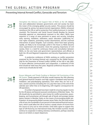 37
Strengthen the Advisory and Support Role of NGOs at the UN. Interac-
tion and collaboration between governments and civil society has been
the motor of the emerging global security system. This process should be
encouraged by giving non-governmental organizations (NGOs) enhanced
standing at the UN as well as protection from political pressure in member
countries. The Economic and Social Council should develop for General
Assembly approval an international covenant to this effect. NGOs have
expertise in a range of areas pertinent to peace and security, including
early warning, mediation, arbitration, peace education, publicizing hu-
man rights violations, promoting nuclear disarmament, and the unarmed
intervention of peace brigades. Such activities, which have been growing
rapidly, are likely to be increasingly useful in the future as NGOs become
more experienced and innovative. Given the growing importance of civil
society, there is a need for continuous liaison and consultation between
NGOs, on the one hand, and government representatives and officials at
both the UN and Regional Cooperation and Security Organizations on the
other.
	 A productive conference of NGOs working on conflict prevention
proposed by the Secretary-General was convened by the Global Partner-
ship for the Prevention of Armed Conflict (GPPAC) at the UN in July 2005.
To ensure effective communication and cooperation, a conference of this
kind should be held every five years. Regional conferences focused on the
same issues should also be held.
25
UNRESPONSIVENESSANDACCOUNTABILITY
Preventing Internal Armed Conflict, Genocide and Terrorism
T H E G L O B A L A C T I O N P R O G R A M
Ensure Adequate and Timely Funding to Maintain Full Functioning of the
UN System. Timely payment of UN dues would improve the UN’s planning
and general financial situation and help support mandated early-warning,
mediation, and peacekeeping operations. Even when they are not in ar-
rears, several countries (including the U.S.) pay their dues at the end of the
calendar year rather than at its beginning, with negative consequences for
UN operations.
	 A number of proposals have been made for ensuring regular income
for the UN above and beyond assessed contributions of Member States. The
UN should also be permitted to raise money for conflict prevention, peace-
keeping, and humanitarian aid through sale of bonds and postage stamps
(peace stamps) in Member States as one means of encouraging public par-
ticipation. As proposed by Nobel Laureate James Tobin, the UN could receive
a fee of one one-hundredth of one percent of international financial transac-
tions, which could allow the UN to receive a steady stream of income from
this source to carry out its vital activities. Until states agree to support this
type of UN financing via international treaty, like-minded countries should
continue to cooperate in making voluntary contributions, perhaps raised by
taxes on air tickets or airport departures.
26
 