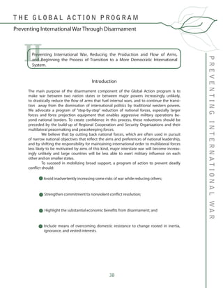 38
Preventing International War, Reducing the Production and Flow of Arms,
and Beginning the Process of Transition to a More Democratic International
System.
II
Introduction
The main purpose of the disarmament component of the Global Action program is to
make war between two nation states or between major powers increasingly unlikely,
to drastically reduce the flow of arms that fuel internal wars, and to continue the transi-
tion away from the domination of international politics by traditional western powers.
We advocate a program of “step-by-step” reduction of national forces, especially larger
forces and force projection equipment that enables aggressive military operations be-
yond national borders. To create confidence in this process, these reductions should be
preceded by the build-up of Regional Cooperation and Security Organizations and their
multilateral peacemaking and peacekeeping forces.
	 We believe that by cutting back national forces, which are often used in pursuit
of narrow national objectives that reflect the aims and preferences of national leadership,
and by shifting the responsibility for maintaining international order to multilateral forces
less likely to be motivated by aims of this kind, major interstate war will become increas-
ingly unlikely and large countries will be less able to exert military influence on each
other and on smaller states.
	 To succeed in mobilizing broad support, a program of action to prevent deadly
conflict should:
	
Avoid inadvertently increasing some risks of war while reducing others;
Strengthen commitment to nonviolent conflict resolution;
Highlight the substantial economic benefits from disarmament; and
Include means of overcoming domestic resistance to change rooted in inertia,
ignorance, and vested interests.
PREVENTINGINTERNATIONALWAR
Preventing International War Through Disarmament
T H E G L O B A L A C T I O N P R O G R A M
 