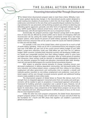 39
The Global Action disarmament program seeks to meet these criteria. Militarily, it pro-
poses gradual step-by-step changes in the international security system designed to
avoid creating new situations of uncertainty in which the risk of war might rise. Morally, it
underscores commitment to the rule of law and to peaceful dispute resolution by enhanc-
ing institutions for war prevention and by limiting accepted uses of force to deterring and
defending against aggression, genocide, and other forms of organized violence. Step-by-
step, GAPW would replace national armed forces, which can be used in arbitrary, self-
interested ways, with UN and regional forces for use in a nonpartisan manner.
	 Economically, this program promises major financial savings both to the popula-
tions of areas that are affected by armed conflict and to donors of emergency relief and
reconstruction aid. By cutting the world’s largest conventional armed forces and major
weapon systems, which absorb 95 percent of world military spending, the program will
release enormous resources that can be used to create the social and material conditions
to make war even less likely.
	 For example, in the case of the United States, which accounts for as much as half
of world military spending, initial cuts of 33% in conventional forces and weaponry could
save over $100 billion per year (out of the current annual military budget of over $400
billion). Longer-term reductions could save $200 billion per year from the U.S. defense
budget. Other countries, including both industrial countries and developing ‘middle pow-
ers,’ would save comparable amounts from their military budgets, which in some cases
are higher than their budgets for health or education. After an initial period of transition
and conversion, these savings could be directed to nationally-adapted combinations of
tax cuts, domestic programs for health and education, international debt relief, develop-
ment aid, and special relief programs for countries facing humanitarian disasters.
	 With respect to potential internal obstacles to change, including concern over
decreased employment in defense-dependent communities, and decreased profits from
arms industries and military-related careers, a gradual shift from military to non-military
employment will allow governments and communities time to organize a smooth and
relatively painless transition to non-military employment and production. Local and na-
tional support will be won through increased economic growth and additional funding
streams made available to meet civilian needs.	
	 The disarmament program of Global Action to Prevent War derives much of its
strength from its integrated approach. Concerted action from civil society and world gov-
ernments will be needed to gain its acceptance. A treaty-based approach will provide a
framework for building systematic cooperation over a period of years. However, not all
program components have to enter into effect simultaneously, nor must they all be treaty-
based. As noted above, many components of the Global Action program can be put into
effect separately and soon, allowing participants in different places to focus on the issues
that are most important to them.
	 Unlike the other two main program components, the Global Action disarmament
program proposes phases of change, each of which lasts 5-10 years and all of which lay
the foundation for a fourth and fifth phase that together can establish a permanent
global security system.
	
Preventing International War Through Disarmament
T H E G L O B A L A C T I O N P R O G R A M
PREVENTINGINTERNATIONALWAR
 