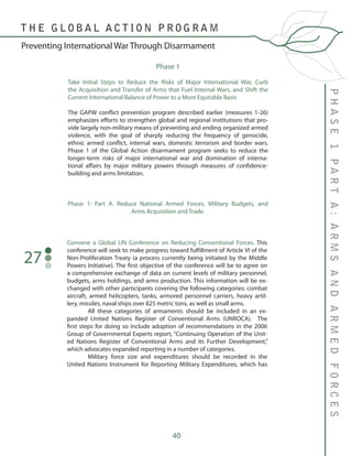 40
PHASE1PARTA:ARMSANDARMEDFORCES
T H E G L O B A L A C T I O N P R O G R A M
Preventing International War Through Disarmament
Phase 1
Take Initial Steps to Reduce the Risks of Major International War, Curb
the Acquisition and Transfer of Arms that Fuel Internal Wars, and Shift the
Current International Balance of Power to a More Equitable Basis	
The GAPW conflict prevention program described earlier (measures 1-26)
emphasizes efforts to strengthen global and regional institutions that pro-
vide largely non-military means of preventing and ending organized armed
violence, with the goal of sharply reducing the frequency of genocide,
ethnic armed conflict, internal wars, domestic terrorism and border wars.
Phase 1 of the Global Action disarmament program seeks to reduce the
longer-term risks of major international war and domination of interna-
tional affairs by major military powers through measures of confidence-
building and arms limitation.
Phase 1: Part A. Reduce National Armed Forces, Military Budgets, and
Arms Acquisition and Trade.
Convene a Global UN Conference on Reducing Conventional Forces. This
conference will seek to make progress toward fulfillment of Article VI of the
Non-Proliferation Treaty (a process currently being initiated by the Middle
Powers Initiative). The first objective of the conference will be to agree on
a comprehensive exchange of data on current levels of military personnel,
budgets, arms holdings, and arms production. This information will be ex-
changed with other participants covering the following categories: combat
aircraft, armed helicopters, tanks, armored personnel carriers, heavy artil-
lery, missiles, naval ships over 825 metric tons, as well as small arms.
	 All these categories of armaments should be included in an ex-
panded United Nations Register of Conventional Arms (UNROCA). The
first steps for doing so include adoption of recommendations in the 2006
Group of Governmental Experts report, “Continuing Operation of the Unit-
ed Nations Register of Conventional Arms and its Further Development,”
which advocates expanded reporting in a number of categories.
	 Military force size and expenditures should be recorded in the
United Nations Instrument for Reporting Military Expenditures, which has
27
 