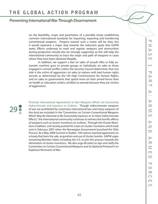42
PHASE1PARTA:ARMSANDARMEDFORCES
T H E G L O B A L A C T I O N P R O G R A M
Preventing International War Through Disarmament
on the feasibility, scope and parameters of a possible treaty establishing
common international standards for importing, exporting and transferring
conventional weapons. Progress toward such a treaty will be slow, but
it would represent a major step towards the reduction goals that GAPW
seeks. Efforts underway to mark and register weapons and ammunition
during production should also be strongly supported, as this will help the
international community to trace the origin and path of weapons in cases
where they have been obtained illegally.
	 In addition, we support a ban on sales of assault rifles or fully au-
tomatic machine guns to private groups or individuals; on sales to those
engaged in armed conflict unless the Security Council determines that one
side is the victim of aggression; on sales to nations with bad human rights
records as determined by the UN High Commissioner for Human Rights;
and on sales to governments that spend more on their armed forces than
on health or education (unless certified as exempt because they are victims
of aggression).
Promote International Agreements to Ban Weapons Which are Excessively
Indiscriminate and Injurious to Civilians. Though indiscriminate weapons
of war are prohibited by customary international law and many weapons of
this kind are included in the “Convention on Certain Conventional Weapons
Which May Be Deemed to Be Excessively Injurious or to Have Indiscriminate
Effects,” the international community continues to witness the horrific effects
of weapons such as cluster munitions on civilians. Through the Cluster Muni-
tions Coalition, civil society pushed for a ban on cluster munitions which took
root in February 2007 when the Norwegian Government launched the ‘Oslo
Process.’At a May 2008 Summit in Dublin, 109 nations reached agreement on
a treaty that bans the sale, acquisition and use of cluster bombs. GAPW urges
remaining Member States including the U.S. to join this process towards the
elimination of cluster munitions. We also urge all states to sign and ratify the
Convention on Certain Conventional Weapons and its Optional Protocol V on
Explosive Remnants of War.
29
 