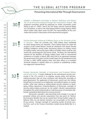 43
T H E G L O B A L A C T I O N P R O G R A M
PHASE1PARTA:ARMSANDARMEDFORCES
Preventing International War Through Disarmament
Establish a Multilateral Committee to Monitor Verification and Elimina-
tion of all Armaments Reduced through this Disarmament Program. This
proposed committee should be patterned on similar committees estab-
lished as part of START I and II, the CFE Treaty, and the Chemical Weap-
ons Convention, as well as the International Atomic Energy Agency (IAEA),
which verifies steps taken under the NPT. The responsibilities of this com-
mittee will increase in later phases of this disarmament program.
30
End the Permanent Stationing of Military Forces on the Territories of oth-
er Countries. There are currently over 1,000 military bases worldwide
on which foreign forces are stationed. Those military bases not under the
auspices of the United Nations should be withdrawn and closed, thereby
building confidence among states, decreasing reliance on military means
to ending conflict, and saving many millions of dollars which could be redi-
rected into social programs and human needs. No Bases, the international
network for the abolition of foreign military bases, held an international
conference in Ecuador in March 2007 which led to an agreement between
the government of Ecuador and the United States for the withdrawal of the
US base in 2009. GAPW supports these and other efforts to re-establish
territorial integrity in military affairs as a prelude to establishing smaller,
non-aggressive national forces.
31
Promote Democratic Oversight of Government and Privatized Military
and Security Forces. A major challenge for the international security com-
munity in the 21st century is to organize security policy and decision-
making processes that are more consistent with democratic principles of
good governance. The application of democratic control over the military
should lead to increased use of diplomatic and political options to resolve
conflict, rather than relying on military-based security solutions or devel-
oping military deterrence. Institutionalization of democratic oversight of
security policy-making processes by the public’s elected representatives
throughout the world could provide an enduring source of nonviolent dip-
lomatic and political alternatives for ensuring security.
	 Democratic oversight is also becoming more complex in an age of
privatized military and security corporations (See also point 33, “Restrict
the Economic Benefits that can be Gained from Armed Conflict,” page 44).
Defense CEOs are not elected, therefore not accountable to the citizens
of any country. Stronger oversight of a growing number of private secu-
rity firms, such as the Truman Committee created during World War II, is
needed.
32
 