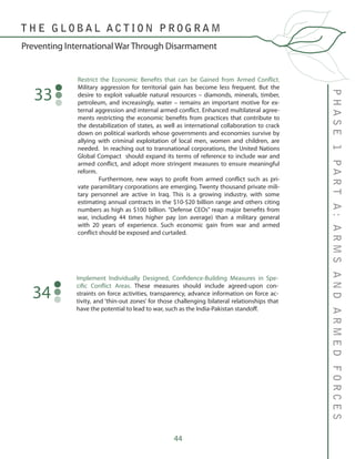 44
PHASE1PARTA:ARMSANDARMEDFORCES
T H E G L O B A L A C T I O N P R O G R A M
Preventing International War Through Disarmament
Restrict the Economic Benefits that can be Gained from Armed Conflict.
Military aggression for territorial gain has become less frequent. But the
desire to exploit valuable natural resources – diamonds, minerals, timber,
petroleum, and increasingly, water – remains an important motive for ex-
ternal aggression and internal armed conflict. Enhanced multilateral agree-
ments restricting the economic benefits from practices that contribute to
the destabilization of states, as well as international collaboration to crack
down on political warlords whose governments and economies survive by
allying with criminal exploitation of local men, women and children, are
needed. In reaching out to transnational corporations, the United Nations
Global Compact should expand its terms of reference to include war and
armed conflict, and adopt more stringent measures to ensure meaningful
reform.
	 Furthermore, new ways to profit from armed conflict such as pri-
vate paramilitary corporations are emerging. Twenty thousand private mili-
tary personnel are active in Iraq. This is a growing industry, with some
estimating annual contracts in the $10-$20 billion range and others citing
numbers as high as $100 billion. “Defense CEOs” reap major benefits from
war, including 44 times higher pay (on average) than a military general
with 20 years of experience. Such economic gain from war and armed
conflict should be exposed and curtailed.
33
Implement Individually Designed, Confidence-Building Measures in Spe-
cific Conflict Areas. These measures should include agreed-upon con-
straints on force activities, transparency, advance information on force ac-
tivity, and ‘thin-out zones’ for those challenging bilateral relationships that
have the potential to lead to war, such as the India-Pakistan standoff.
34
 