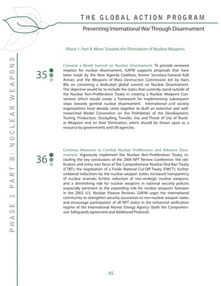 45
Convene a World Summit on Nuclear Disarmament. To provide renewed
impetus for nuclear disarmament, GAPW supports proposals that have
been made by the New Agenda Coalition, former Secretary-General Kofi
Annan, and the Weapons of Mass Destruction Commission led by Hans
Blix on convening a dedicated global summit on Nuclear Disarmament.
The objective would be to include the states that currently stand outside of
the Nuclear Non-Proliferation Treaty in creating a Nuclear Weapons Con-
vention which would create a framework for implementing subsequent
steps towards general nuclear disarmament. International civil society
organizations have already come together to draft an extensive and well-
researched Model Convention on the Prohibition of the Development,
Testing, Production, Stockpiling, Transfer, Use and Threat of Use of Nucle-
ar Weapons and on their Elimination, which should be drawn upon as a
resource by governments and UN agencies.
35
Phase 1: Part B. Move Towards the Elimination of Nuclear Weapons.
Continue Measures to Combat Nuclear Proliferation and Advance Disar-
mament. Vigorously implement the Nuclear Non-Proliferation Treaty, in-
cluding the key conclusions of the 2008 NPT Review Conference: the rati-
fication and entry into force of the Comprehensive Nuclear-Test-Ban Treaty
(CTBT); the negotiation of a Fissile Material Cut-Off Treaty (FMCT); further
unilateral reductions by the nuclear weapon states; increased transparency
of nuclear arsenals; further reduction of non-strategic nuclear weapons;
and a diminishing role for nuclear weapons in national security policies
(especially pertinent to the expanding role for nuclear weapons foreseen
in the 2002 U.S. Nuclear Posture Review). GAPW urges the international
community to strengthen security assurances to non-nuclear weapon states
and encourage participation of all NPT states in the enhanced verification
regime of the International Atomic Energy Agency (both the Comprehen-
sive Safeguards agreement and Additional Protocol).
36
T H E G L O B A L A C T I O N P R O G R A M
PHASE1PARTB:NUCLEARWEAPONS
Preventing International War Through Disarmament
 