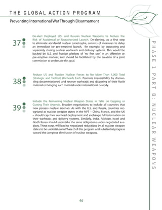 46
De-alert Deployed U.S. and Russian Nuclear Weapons to Reduce the
Risk of Accidental or Unauthorized Launch. De-alerting, as a first step
to eliminate accidental nuclear catastrophe, consists of measures to delay
an immediate (or pre-emptive) launch, for example, by separating and
separately storing nuclear warheads and delivery systems. This would be
backed by U.S. and Russian pledges of “no first use” in an offensive or
pre-emptive manner, and should be facilitated by the creation of a joint
commission to undertake this goal.
37
Reduce US and Russian Nuclear Forces to No More Than 1,000 Total
(Strategic and Tactical) Warheads Each. Promote irreversibility by disman-
tling decommissioned and reserve warheads and disposing of their fissile
material or bringing such material under international custody.
38
PHASE1PARTB:NUCLEARWEAPONS
T H E G L O B A L A C T I O N P R O G R A M
Preventing International War Through Disarmament
Include the Remaining Nuclear Weapon States in Talks on Capping or
Cutting Their Arsenals. Broaden negotiations to include all countries that
now possess nuclear arsenals. As with the U.S. and Russia, countries rec-
ognized as nuclear weapon states in the NPT – China, France, and the UK
– should cap their warhead deployment and exchange full information on
their warheads and delivery systems. Similarly, India, Pakistan, Israel and
North Korea should undertake the same obligations under negotiated aus-
pices. These steps will lead to negotiated reductions by all nuclear weapon
states to be undertaken in Phase 2 of this program and substantial progress
toward the complete elimination of nuclear weapons.
39
 