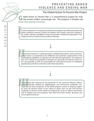 2
Global Action to Prevent War is a comprehensive project for mak-
ing armed conflict increasingly rare. The program is divided into
three main strands of activity:
The first component is an ongoing, comprehensive program of conflict prevention and
conflict resolution measures, mainly non-military, that includes systematic buildup of
the conflict reduction capabilities of the UN and other multilateral organizations. This
component aims to reduce internal conflict of all kinds.
The second component is a phased program of global disarmament, both convention-
al and nuclear, accompanied by the deliberate and systematic augmentation of the
peacekeeping capabilities of regional and international organizations. The objectives
here are to reduce the possibility of interstate war, genocide and internal armed con-
flict and gradually to shift the responsibility for international security to multilateral
peacekeeping and other institutions under international law.
We recognize that measures for the prevention of war cannot be effective without
practical activities initiated by neighborhoods and communities worldwide. Con-
sequently, the third component of the GAPW program consists of ongoing support
for what has become known as the ‘culture of peace.’ Here, we join with partners
worldwide to prevent armed conflict by breaking the cycles of violence and hatred,
and of religious and racial prejudice, that often fuel armed conflict, genocide, and
crimes against humanity.
I
II
III
The Global Action To Prevent War Project
OVERVIEW P R E V E N T I N G A R M E D
V I O L E N C E A N D E N D I N G WA R
 