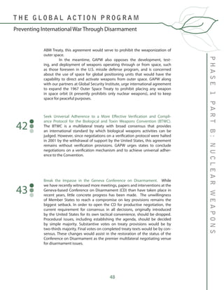 48
PHASE1PARTB:NUCLEARWEAPONS
T H E G L O B A L A C T I O N P R O G R A M
Preventing International War Through Disarmament
ABM Treaty, this agreement would serve to prohibit the weaponization of
outer space.
	 In the meantime, GAPW also opposes the development, test-
ing, and deployment of weapons operating through or from space, such
as those foreseen in the U.S. missile defense program, and is concerned
about the use of space for global positioning units that would have the
capability to direct and activate weapons from outer space. GAPW along
with our partners at Global Security Institute, urge international agreement
to expand the 1967 Outer Space Treaty to prohibit placing any weapon
in space orbit (it presently prohibits only nuclear weapons), and to keep
space for peaceful purposes.
Seek Universal Adherence to a More Effective Verification and Compli-
ance Protocol for the Biological and Toxin Weapons Convention (BTWC).
The BTWC is a multilateral treaty with broad consensus that provides
an international standard by which biological weapons activities can be
judged. However, since negotiations on a verification protocol were halted
in 2001 by the withdrawal of support by the United States, this agreement
remains without verification provisions. GAPW urges states to conclude
negotiations on a verification mechanism and to achieve universal adher-
ence to the Convention.
42
Break the Impasse in the Geneva Conference on Disarmament. While
we have recently witnessed more meetings, papers and interventions at the
Geneva-based Conference on Disarmament (CD) than have taken place in
recent years, little concrete progress has been made. The unwillingness
of Member States to reach a compromise on key provisions remains the
biggest setback. In order to open the CD for productive negotiation, the
current requirement for consensus in all decisions, originally introduced
by the United States for its own tactical convenience, should be dropped.
Procedural issues, including establishing the agenda, should be decided
by simple majority. Substantive votes on treaty provisions would be by
two-thirds majority. Final votes on completed treaty texts would be by con-
sensus. These changes would assist in the restoration of the status of the
Conference on Disarmament as the premier multilateral negotiating venue
for disarmament issues.
43
 