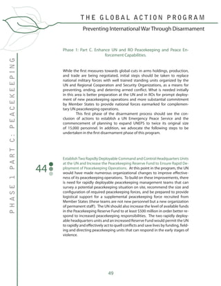 49
T H E G L O B A L A C T I O N P R O G R A M
PHASE1PARTC:PEACEKEEPING
Preventing International War Through Disarmament
Phase 1: Part C. Enhance UN and RO Peacekeeping and Peace En-
forcement Capabilities.
While the first measures towards global cuts in arms holdings, production,
and trade are being negotiated, initial steps should be taken to replace
national military forces with well trained standing units organized by the
UN and Regional Cooperation and Security Organizations, as a means for
preventing, ending, and deterring armed conflict. What is needed initially
in this area is better preparation at the UN and in ROs for prompt deploy-
ment of new peacekeeping operations and more substantial commitment
by Member States to provide national forces earmarked for complemen-
tary UN peacekeeping operations.
	 This first phase of the disarmament process should see the con-
clusion of actions to establish a UN Emergency Peace Service and the
commencement of planning to expand UNEPS to twice its original size
of 15,000 personnel. In addition, we advocate the following steps to be
undertaken in the first disarmament phase of this program.
EstablishTwo Rapidly Deployable Command and Control Headquarters Units
at the UN and Increase the Peacekeeping Reserve Fund to Ensure Rapid De-
ployment of Peacekeeping Operations. At this point in the program, the UN
would have made numerous organizational changes to improve effective-
ness of its peacekeeping operations. To build on these improvements, there
is need for rapidly deployable peacekeeping management teams that can
survey a potential peacekeeping situation on site, recommend the size and
configuration of required peacekeeping forces, and be prepared to provide
logistical support for a supplemental peacekeeping force recruited from
Member States (these teams are not new personnel but a new organization
of permanent staff). The UN should also increase the level of available funds
in the Peacekeeping Reserve Fund to at least $500 million in order better re-
spond to increased peacekeeping responsibilities. The two rapidly deploy-
able headquarters units and an increased Reserve Fund would permit the UN
to rapidly and effectively act to quell conflicts and save lives by funding, field-
ing and directing peacekeeping units that can respond in the early stages of
violence.
44
 