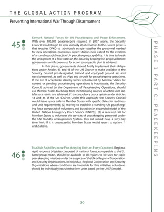 50
PHASE1PARTC:PEACEKEEPING
T H E G L O B A L A C T I O N P R O G R A M
Preventing International War Through Disarmament
Earmark National Forces for UN Peacekeeping and Peace Enforcement.
With over 100,000 peacekeepers required in 2007 alone, the Security
Council should begin to look seriously at alternatives to the current process
that requires DPKO to laboriously scrape together the personnel needed
for new operations. Numerous expert studies have called for the creation
of a standing rapid reaction UN peacekeeping capability. It is time to break
the veto power of a few states on this issue by keeping this proposal before
governments until consensus for action on a specific plan is achieved.
	 In this phase, governments should finally implement their obliga-
tions under Articles 43 and 45 of the UN Charter to make available to the
Security Council pre-designated, trained and equipped ground, air, and
naval personnel, as well as ships and aircraft for peacekeeping operations.
If the list of acceptable standby forces volunteered by Member States for
current or pending peacekeeping operations is inadequate, the Security
Council, advised by the Department of Peacekeeping Operations, should
ask Member States to choose from the following courses of action until sat-
isfactory results are achieved: (1) a compulsory quota system under Articles
43 and 45 of the UN Charter. Under this approach, the Security Council
would issue quota calls to Member States with specific dates for readiness
and unit requirements; (2) moving to establish a standing UN peacekeep-
ing force composed of volunteers and based on an expanded model of the
United Nations Emergency Peace Service (UNEPS); (3) a renewed call for
Member States to volunteer the services of peacekeeping personnel under
the UN Standby Arrangements System. This call would have a sixty-day
time limit. If it is unsuccessful, Member States would revert to options 1
and 2 above.
45
Establish Rapid Response Peacekeeping Units on Every Continent. Regional
rapid response brigades composed of national forces, comparable to the EU
Battlegroup model, should be available in all regions to be used for rapid
peacekeepingmissionsundertheauspicesoftheUNorRegionalCooperation
and Security Organizations. In individual Regional Cooperation and Security
Organizations where conditions are favorable for this initiative, volunteers
should be individually recruited to form units based on the UNEPS model.
46
 