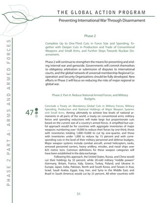 51
Conclude a Treaty on Mandatory Global Cuts in Military Forces, Military
Spending, Production and National Holdings of Major Weapon Systems
and Small Arms. Aiming ultimately to achieve low levels of national ar-
maments in all parts of the world, a treaty on conventional arms, military
forces and spending reductions will make large but proportionate cuts
based on the current size of a country’s armed forces. A simplified but use-
ful approach would be for countries with aggregate inventories of major
weapons numbering over 10,000 to reduce their forces by one-third, those
with inventories totaling 1,000-10,000 to cut by one-quarter, and those
with inventories under 1,000 to reduce by 15 percent and with corre-
sponding cuts in the level of their military personnel and defense budgets.
Major weapon systems include combat aircraft, armed helicopters, tanks,
armored personnel carriers, heavy artillery, missiles, and naval ships over
825 metric tons. Common definitions for these weapon categories will
have been established in the data exchange.
	 Following this approach, the United States, Russia, and China would
cut their holdings by 33 percent, while 20-odd military “middle powers”
(Germany, Britain, France, Italy, Greece, Turkey, Poland, and Ukraine in
Europe; Japan, India, Pakistan, North and South Korea, and Taiwan in Asia;
Israel, Saudi Arabia, Egypt, Iraq, Iran, and Syria in the Middle East; and
Brazil in South America) would cut by 25 percent. All other countries with
47
T H E G L O B A L A C T I O N P R O G R A M
PHASE2PARTA:ARMSANDARMEDFORCES
Preventing International War Through Disarmament
Phase 2
Complete Up to One-Third Cuts in Force Size and Spending, To-
gether with Deeper Cuts in Production and Trade of Conventional
Weapons and Small Arms, and Further Steps Towards Nuclear Dis-
armament.
Phase 2 will continue to strengthen the means for preventing and end-
ing internal war and genocide. Governments will commit themselves
to obligatory arbitration or submission of disputes to international
courts, and the global network of universal-membership Regional Co-
operation and Security Organizations should be fully developed. New
efforts in Phase 2 will focus on reducing the risks of major regional or
global war.
Phase 2: Part A. Reduce National Armed Forces, and Military
Budgets.
 