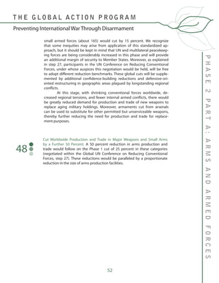 52
small armed forces (about 165) would cut by 15 percent. We recognize
that some inequities may arise from application of this standardized ap-
proach, but it should be kept in mind that UN and multilateral peacekeep-
ing forces are being considerably increased in this phase and will provide
an additional margin of security to Member States. Moreover, as explained
in step 27, participants in the UN Conference on Reducing Conventional
Forces, under whose auspices this negotiation would be held, will be free
to adopt different reduction benchmarks. These global cuts will be supple-
mented by additional confidence-building reductions and defensive-ori-
ented restructuring in geographic areas plagued by longstanding regional
conflicts.
	 At this stage, with shrinking conventional forces worldwide, de-
creased regional tensions, and fewer internal armed conflicts, there would
be greatly reduced demand for production and trade of new weapons to
replace aging military holdings. Moreover, armaments cut from arsenals
can be used to substitute for other permitted but unserviceable weapons,
thereby further reducing the need for production and trade for replace-
ment purposes.
Cut Worldwide Production and Trade in Major Weapons and Small Arms
by a Further 50 Percent. A 50 percent reduction in arms production and
trade would follow on the Phase 1 cut of 25 percent in these categories
(negotiated within the Global UN Conference on Reducing Conventional
Forces, step 27). These reductions would be paralleled by a proportionate
reduction in the size of arms production facilities.
48
PHASE2PARTA:ARMSANDARMEDFORCES
T H E G L O B A L A C T I O N P R O G R A M
Preventing International War Through Disarmament
 