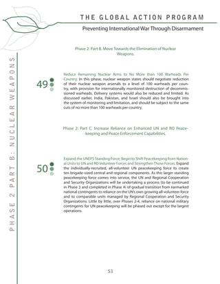 53
Reduce Remaining Nuclear Arms to No More than 100 Warheads Per
Country. In this phase, nuclear weapon states should negotiate reduction
of their nuclear weapon arsenals to a level of 100 warheads per coun-
try, with provision for internationally monitored destruction of decommis-
sioned warheads. Delivery systems would also be reduced and limited. As
discussed earlier, India, Pakistan, and Israel should also be brought into
the system of monitoring and limitation, and should be subject to the same
cuts of no more than 100 warheads per country.
Expand the UNEPS Standing Force; Begin to Shift Peacekeeping from Nation-
al Units to UN and RO Volunteer Forces and Strengthen Those Forces. Expand
the individually-recruited, all-volunteer UN peacekeeping force to create
ten brigade-sized central and regional components. As this larger standing
peacekeeping force comes into service, the UN and Regional Cooperation
and Security Organizations will be undertaking a process (to be continued
in Phase 3 and completed in Phase 4) of gradual transition from earmarked
national contingents to reliance on the UN’s own growing all-volunteer force
and to comparable units managed by Regional Cooperation and Security
Organizations. Little by little, over Phases 2-4, reliance on national military
contingents for UN peacekeeping will be phased out except for the largest
operations.
50
Phase 2: Part B. Move Towards the Elimination of Nuclear
Weapons.
49
Phase 2: Part C. Increase Reliance on Enhanced UN and RO Peace-
keeping and Peace Enforcement Capabilities.
T H E G L O B A L A C T I O N P R O G R A M
PHASE2PARTB:NUCLEARWEAPONS
Preventing International War Through Disarmament
 