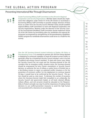 54
Create Functioning Military Staff Committees at the UN and in Regional 	
Cooperation and Security Organizations. Member States should also imple-
ment their obligation under Article 47 of the UN Charter to reconstitute a
functioning Military Staff Committee to provide strategic direction of these
forces on orders from the Security Council. Member States should establish
regional Military Staff Committees to work with Regional Cooperation and
Security Organizations. Working under the direction of the Security Coun-
cil, the reconstituted UN Military Staff Committee should implement Article
26 of the UN Charter by formulating plans for worldwide and regional dis-
armament accompanied by strengthening of UN peacekeeping capabilities.
GAPW’s program for worldwide disarmament could serve as a model for this
activity.
51
Give the UN Secretary-General Limited Authority to Deploy UN Police or
Peacekeeping Forces. It is essential to prevent the UN from being blocked
in deploying its enhanced capability to head off incipient armed conflict or
genocide, either by a threatened Security Council member’s veto or by lack
of political will among Council members. To deal with those cases where
the Security Council has not acted and the Secretary-General of the UN
considers that an emerging conflict situation exists, the Secretary-General
should be empowered, by prior Charter amendment or Security Council
decision, to authorize the use of military or police forces of limited size as
a fact-finding mission to report on potential conflict situations or for the
prevention of imminent conflict. For the deployment to continue beyond
30 days, it would have to be confirmed by the Security Council. This op-
tion should be used as a last resort. To decrease the number of occasions
where the Secretary-General might feel compelled to act unilaterally, the
Security Council and government leaders at all levels (elected officials,
military officers, and civil servants) should be educated on the ‘Responsi-
bility to Protect’ principle (see step 9) and the importance of making timely
decisions to use conflict-prevention measures to avoid the high human
cost associated with a reluctance to act promptly.
52
PHASE2PARTC:PEACEKEEPING
T H E G L O B A L A C T I O N P R O G R A M
Preventing International War Through Disarmament
 