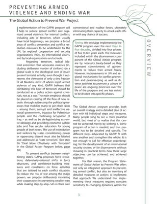 3
Implementation of the GAPW program will
help to reduce armed conflict and orga-
nized armed violence: For internal conflicts,
including acts of terrorism, which usually
have local beginnings, we propose a broad
array of conflict prevention and conflict res-
olution measures to be undertaken by the
UN, by regional cooperation and security
organizations (ROs), by international courts,
and by local organizations and schools.
	 Regarding terrorism, radical Isla-
mist extremism that advocates violence (in-
cluding deliberate murder of civilians) on a
global scale is the ideological core of much
present terrorist activity, even though it rep-
resents the viewpoint of only a tiny fraction
of all Muslims, most of whom reject armed
violence of any kind. GAPW believes that
combating this kind of terrorism should be
conducted as a police action against crimi-
nals, not as a war. The main emphasis should
be placed on closing off the flow of new re-
cruits through addressing the political griev-
ances that mobilize many to join their ranks
– among them, corrupt and ineffective na-
tional governments, injustice for Palestinian
people, and the continuing occupation of
Iraq – as well as by de-legitimizing extrem-
ist ideology and providing economic justice,
jobs and free secular education for young
people of both sexes. The use of intimidation
and violence by states consolidating power
or oppressing dissent must also be labeled
and addressed as ‘state terrorism.’ (See step
16 “Deal More Effectively with Terrorism”
in the Global Action Program below, page
30.)
	 To prevent conflicts between neigh-
boring states, GAPW proposes force reduc-
tions, defensively-oriented shifts in force
structures, and confidence-building mea-
sures and constraints on force activities
that are tailored to each conflict situation.
To reduce the risk of war among the major
powers, we propose deliberately increasing
their cooperation in preventing smaller wars
while making step-by-step cuts in their own
conventional and nuclear forces, ultimately
eliminating their capacity to attack each oth-
er with any chance of success.
The Global Action program provides both
an overall strategy and a detailed plan of ac-
tion with 68 individual steps and measures.
Many people long to see a more peaceful
world, but most of us realize that this can-
not be achieved merely by wishing it. Some
program of action is needed, and that pro-
gram has to be detailed and specific. The
different steps advocated by GAPW fit with
one another and strengthen the whole. It is
not enough to call for effective peacekeep-
ing, for the development of an international
security system, or for disarmament without
showing in practical terms how these large
objectives can be achieved, and achieved
together.
	 For that reason, the Program State-
ment of Global Action to Prevent War offers
not only an integrated approach to prevent-
ing armed conflict, but also an inventory of
detailed measures or actions to implement
that approach. We understand that imple-
menting these measures requires constant
sensitivity to changing dynamics within the
Timing: We envisage implementing the
GAPW program over the next three to
four decades, divided into four phases
of five to ten years each. The measures
included within the disarmament com-
ponent of the Global Action program
are by necessity treaty-based as they
represent commitments of govern-
ments to reduce their armed forces.
However, improvements in UN and re-
gional mechanisms for conflict preven-
tion and peacekeeping as well as di-
verse activities to promote a culture of
peace are ongoing processes over the
life of the program and are less suited
to be divided into specific phases.
OVERVIEW
The Global Action to Prevent War Project
P R E V E N T I N G A R M E D
V I O L E N C E A N D E N D I N G WA R
 