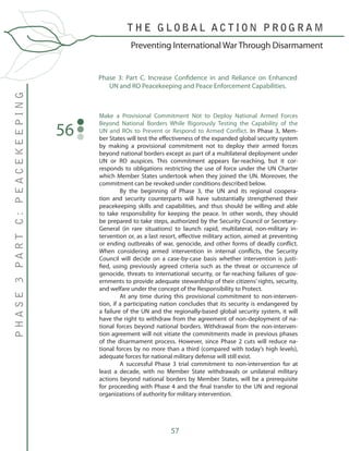 57
Make a Provisional Commitment Not to Deploy National Armed Forces
Beyond National Borders While Rigorously Testing the Capability of the
UN and ROs to Prevent or Respond to Armed Conflict. In Phase 3, Mem-
ber States will test the effectiveness of the expanded global security system
by making a provisional commitment not to deploy their armed forces
beyond national borders except as part of a multilateral deployment under
UN or RO auspices. This commitment appears far-reaching, but it cor-
responds to obligations restricting the use of force under the UN Charter
which Member States undertook when they joined the UN. Moreover, the
commitment can be revoked under conditions described below.
	 By the beginning of Phase 3, the UN and its regional coopera-
tion and security counterparts will have substantially strengthened their
peacekeeping skills and capabilities, and thus should be willing and able
to take responsibility for keeping the peace. In other words, they should
be prepared to take steps, authorized by the Security Council or Secretary-
General (in rare situations) to launch rapid, multilateral, non-military in-
tervention or, as a last resort, effective military action, aimed at preventing
or ending outbreaks of war, genocide, and other forms of deadly conflict.
When considering armed intervention in internal conflicts, the Security
Council will decide on a case-by-case basis whether intervention is justi-
fied, using previously agreed criteria such as the threat or occurrence of
genocide, threats to international security, or far-reaching failures of gov-
ernments to provide adequate stewardship of their citizens’ rights, security,
and welfare under the concept of the Responsibility to Protect.
	 At any time during this provisional commitment to non-interven-
tion, if a participating nation concludes that its security is endangered by
a failure of the UN and the regionally-based global security system, it will
have the right to withdraw from the agreement of non-deployment of na-
tional forces beyond national borders. Withdrawal from the non-interven-
tion agreement will not vitiate the commitments made in previous phases
of the disarmament process. However, since Phase 2 cuts will reduce na-
tional forces by no more than a third (compared with today’s high levels),
adequate forces for national military defense will still exist.
	 A successful Phase 3 trial commitment to non-intervention for at
least a decade, with no Member State withdrawals or unilateral military
actions beyond national borders by Member States, will be a prerequisite
for proceeding with Phase 4 and the final transfer to the UN and regional
organizations of authority for military intervention.
56
Phase 3: Part C. Increase Confidence in and Reliance on Enhanced
UN and RO Peacekeeping and Peace Enforcement Capabilities.
T H E G L O B A L A C T I O N P R O G R A M
PHASE3PARTC:PEACEKEEPING
Preventing International War Through Disarmament
 