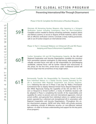 59
Phase 4: Part B. Complete the Elimination of Nuclear Weapons.
Eliminate All Remaining Nuclear Weapons after Agreeing to a Stringent
Verification System Including Contingency Plans for Non-Compliance.
Complete actions needed to destroy remaining warheads, weapons plants
and delivery systems, to secure or dispose of fissile materials, and to estab-
lish an effective verification scheme. Conclude a treaty making possession,
sale or use of nuclear weapons an international crime.
59
Phase 4: Part C. Increased Reliance on Enhanced UN and RO Peace-
keeping and Peace Enforcement Capabilities.
Further Strengthen UN and RO Peacekeeping Capacity. As the UN and
Regional Cooperation and Security Organizations complete the transition
from earmarked national contingents to fully-trained, well-equipped indi-
vidually recruited forces and take on full responsibility for peacekeeping
worldwide, national forces will be further reduced and restructured. In
this phase, for the first time, armed forces under multilateral control will
become larger than the armed force of any single nation.
60
T H E G L O B A L A C T I O N P R O G R A M
PHASE4PARTB:NUCLEARWEAPONS
Preventing International War Through Disarmament
Permanently Transfer the Responsibility for Preventing Armed Conflict
from Individual Nations to a Global Security System Operated by the
UN in Association With Regional Cooperation and Security Organiza-
tions. Following the trial run in Phase 3 (see step 56, “Make a Provisional
Commitment Not to Deploy National Armed Forces Beyond National Bor-
ders While Rigorously Testing the Capability of the UN and ROs to Pre-
vent or Respond to Armed Conflict”), a treaty of indefinite duration will
be adopted in Phase 4, completing the transfer of the responsibility and
capability for action to prevent and end international aggression, internal
armed conflict, and genocide from individual nations to a global security
system operated by a reformed and strengthened UN in association with
Regional Cooperation and Security Organizations. (Throughout this en-
tire disarmament program, GAPW and other NGOs will actively promote
the underlying concept of defensive security—or non-offensive national
defense—in order to increase understanding and support for this key point
of our program.)
61
 