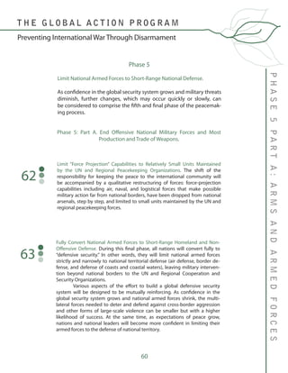 60
Phase 5
Limit National Armed Forces to Short-Range National Defense.
As confidence in the global security system grows and military threats
diminish, further changes, which may occur quickly or slowly, can
be considered to comprise the fifth and final phase of the peacemak-
ing process.
PHASE5PARTA:ARMSANDARMEDFORCES
T H E G L O B A L A C T I O N P R O G R A M
Preventing International War Through Disarmament
Phase 5: Part A. End Offensive National Military Forces and Most
Production and Trade of Weapons.
Limit “Force Projection” Capabilities to Relatively Small Units Maintained
by the UN and Regional Peacekeeping Organizations. The shift of the
responsibility for keeping the peace to the international community will
be accompanied by a qualitative restructuring of forces: force-projection
capabilities including air, naval, and logistical forces that make possible
military action far from national borders, have been dropped from national
arsenals, step by step, and limited to small units maintained by the UN and
regional peacekeeping forces.
62
Fully Convert National Armed Forces to Short-Range Homeland and Non-
Offensive Defense. During this final phase, all nations will convert fully to
“defensive security.” In other words, they will limit national armed forces
strictly and narrowly to national territorial defense (air defense, border de-
fense, and defense of coasts and coastal waters), leaving military interven-
tion beyond national borders to the UN and Regional Cooperation and
Security Organizations.
	 Various aspects of the effort to build a global defensive security
system will be designed to be mutually reinforcing. As confidence in the
global security system grows and national armed forces shrink, the multi-
lateral forces needed to deter and defend against cross-border aggression
and other forms of large-scale violence can be smaller but with a higher
likelihood of success. At the same time, as expectations of peace grow,
nations and national leaders will become more confident in limiting their
armed forces to the defense of national territory.
63
 