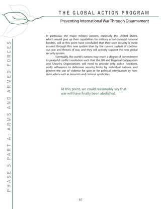 61
T H E G L O B A L A C T I O N P R O G R A M
PHASE5PARTA:ARMSANDARMEDFORCES
Preventing International War Through Disarmament
In particular, the major military powers, especially the United States,
which would give up their capabilities for military action beyond national
borders, will at this point have concluded that their own security is more
assured through this new system than by the current system of continu-
ous war and threats of war, and they will actively support the new global
security system.
	 Eventually, the world’s nations may reach a degree of commitment
to peaceful conflict resolution such that the UN and Regional Cooperation
and Security Organizations will need to provide only police functions,
verify adherence to defensive security limits by individual nations, and
prevent the use of violence for gain or for political intimidation by non-
state actors such as terrorists and criminal syndicates.
At this point, we could reasonably say that
war will have finally been abolished.
 