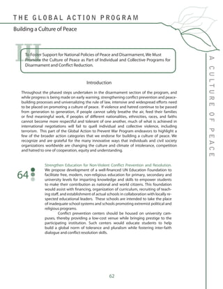 62
To Foster Support for National Policies of Peace and Disarmament, We Must 	
Promote the Culture of Peace as Part of Individual and Collective Programs for
Disarmament and Conflict Reduction.
III
Introduction
Throughout the phased steps undertaken in the disarmament section of the program, and
while progress is being made on early warning, strengthening conflict prevention and peace-
building processes and universalizing the rule of law, intensive and widespread efforts need
to be placed on promoting a culture of peace. If violence and hatred continue to be passed
from generation to generation, if people cannot safely breathe the air, feed their families
or find meaningful work, if peoples of different nationalities, ethnicities, races, and faiths
cannot become more respectful and tolerant of one another, much of what is achieved in
international negotiations will fail to quell individual and collective violence, including
terrorism. This part of the Global Action to Prevent War Program endeavors to highlight a
few of the broader action categories that we endorse for building a culture of peace. We
recognize and are grateful for the many innovative ways that individuals and civil society
organizations worldwide are changing the culture and climate of intolerance, competition
and hatred to one of cooperation, equity and understanding.
Strengthen Education for Non-Violent Conflict Prevention and Resolution.
We propose development of a well-financed UN Education Foundation to
facilitate free, modern, non-religious education for primary, secondary and
university levels for imparting knowledge and skills to empower students
to make their contribution as national and world citizens. This foundation
would assist with financing, organization of curriculum, recruiting of teach-
ing staff, and establishment of actual schools in collaboration with locally re-
spected educational leaders. These schools are intended to take the place
of inadequate school systems and schools promoting extremist political and
religious programs.
	 Conflict prevention centers should be housed on university cam-
puses, thereby providing a low-cost venue while bringing prestige to the
participating institution. Such centers would educate students to help
build a global norm of tolerance and pluralism while fostering inter-faith
dialogue and conflict resolution skills.
64
ACULTUREOFPEACE
T H E G L O B A L A C T I O N P R O G R A M
Building a Culture of Peace
 