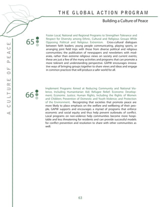 63
Foster Local, National and Regional Programs to Strengthen Tolerance and
Respect for Diversity among Ethnic, Cultural and Religious Groups While
Opposing Political and Religious Extremism. Cross-cultural dialogues
between faith leaders; young people communicating, playing sports, or
arranging joint field trips with those from diverse political and religious
communities; the publication of newspapers and newsletters with mod-
erate, rather than extreme religious views on society and current events;
these are just a few of the many activities and programs that can promote a
more tolerant and understanding perspective. GAPW encourages innova-
tive ways of bringing groups together to share views and ideas and engage
in common practices that will produce a safer world for all.
65
Implement Programs Aimed at Reducing Community and National Vio-
lence, Including Humanitarian Aid; Refugee Relief; Economic Develop-
ment; Economic Justice; Human Rights, Including the Rights of Women
and Children; Prevention of Domestic and Youth Violence; and Protection
of the Environment. Recognizing that societies that promote peace are
more likely to place emphasis on the welfare and wellbeing of their peo-
ple, GAPW supports and encourages a myriad of programs that enforce
economic and social equity and thus help prevent outbreaks of conflict.
Local programs on non-violence help communities become more hospi-
table and less threatening for residents and can provide successful models
for conflict prevention and resolution to share with other communities as
well.
66
T H E G L O B A L A C T I O N P R O G R A M
ACULTUREOFPEACE
Building a Culture of Peace
 