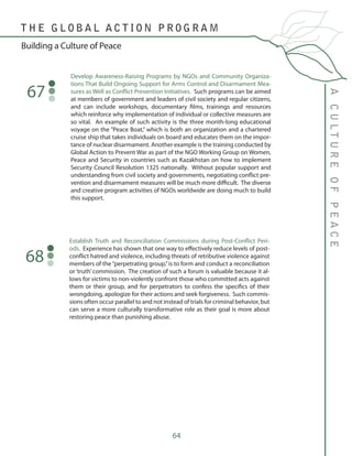 64
Develop Awareness-Raising Programs by NGOs and Community Organiza-
tions That Build Ongoing Support for Arms Control and Disarmament Mea-
sures as Well as Conflict Prevention Initiatives. Such programs can be aimed
at members of government and leaders of civil society and regular citizens,
and can include workshops, documentary films, trainings and resources
which reinforce why implementation of individual or collective measures are
so vital. An example of such activity is the three month-long educational
voyage on the “Peace Boat,” which is both an organization and a chartered
cruise ship that takes individuals on board and educates them on the impor-
tance of nuclear disarmament. Another example is the training conducted by
Global Action to Prevent War as part of the NGO Working Group on Women,
Peace and Security in countries such as Kazakhstan on how to implement
Security Council Resolution 1325 nationally. Without popular support and
understanding from civil society and governments, negotiating conflict pre-
vention and disarmament measures will be much more difficult. The diverse
and creative program activities of NGOs worldwide are doing much to build
this support.
67
Establish Truth and Reconciliation Commissions during Post-Conflict Peri-
ods. Experience has shown that one way to effectively reduce levels of post-
conflict hatred and violence, including threats of retributive violence against
members of the“perpetrating group,”is to form and conduct a reconciliation
or ‘truth’commission. The creation of such a forum is valuable because it al-
lows for victims to non-violently confront those who committed acts against
them or their group, and for perpetrators to confess the specifics of their
wrongdoing, apologize for their actions and seek forgiveness. Such commis-
sions often occur parallel to and not instead of trials for criminal behavior, but
can serve a more culturally transformative role as their goal is more about
restoring peace than punishing abuse.
68
ACULTUREOFPEACE
T H E G L O B A L A C T I O N P R O G R A M
Building a Culture of Peace
 